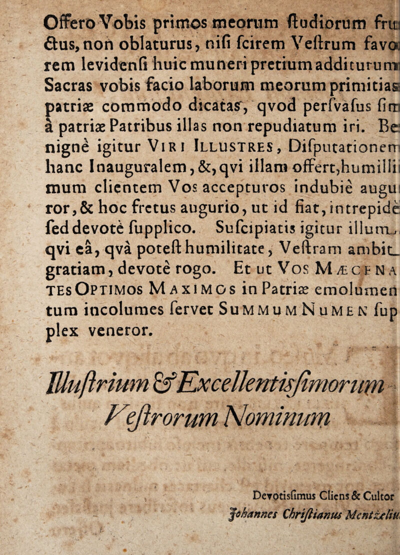 Offerd Vobis primos meornm fi udiorum fnt £fcus,noh oblaturus, nifi fcirem Veftrum favo, rem levidenli huic muneri pretium addituru ni Sacras vobis facio laborum meorum primitias patriae commodo dicatasr , qvod perfvafus firri I patriae Patribus illas non repudiatum iri. Re nigne igitur Viri Illustres, Difputationerr hanc Inauguralem, &, qvi illam offert,humiliii muni clientem Vos accepturos indubie augui ror,& hoc fretus augurio, ut id fiat, intrepide feddevote fupplico. Sufcipiatis igitur illum^ qvi ea, qva poteft humilitate , Veftram ambit_ gratiam, devote rogo. Et ut Vos M £cbna tesOptimos Maximos in Patriae emolumen tum incolumes fervet Summum Numen fup plex veneror. Illuftrium Kxcellentisjimorum Vyirormn Nominum tf ' * ... -. - ., * * ' . i f :• / ... _ . ■• • • ^ f^ Derotisfimus Cliens & Cultor Jhhannes Chrifltanus Mcntzeiiu,