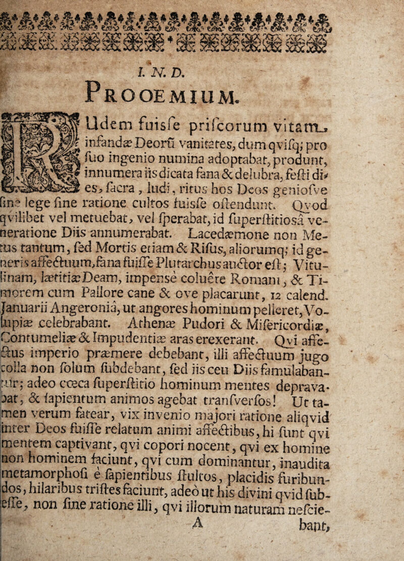 J. N. D. Prooemium. 01||p||| Udem fuisfe prifcorum vitam.. §|fj|| infandssDeoru vanitates, dum qvifq; pro Tuo ingenio numina adoptabat, produnt, IJS^lf *nnumera «sdicata fana & delubra, fefti dii ^^§1 es, faera , ludi, ritus hos Deos geniofve fine lege fine ratione cultos fuisfe offendunt. Qvod qvilibet vel metuebat, vel fperabat,id fuperftkiosa ve¬ neratione Diis annumerabat. Lacedtemone non Me¬ tus tantum, fed Mortis etiam & Rifus, aliorumq; id ge¬ neris afFedtuum,fana fuiffe Plutarchus audior efl ,• Vitu¬ linam, fcetifiteDeam, impense coluere Romani, & Ti¬ morem cum Pallore cane & ove placarunt, 12 calend. Januarii Angeronia, ut angores hominum pelleret, Vo¬ lupia celebrabant. Athena? Pudori & Mifericordi®, Contumelia? & Impudentiis aras erexerant. Qvi affe- Q:us imperio premere debebant, illi affe&uum jugo colla non folum fubdebanc, fed iis ceu Diis famulaban¬ tur; adeo ccsca fuperffitio hominum mentes deprava* bat, & fapientum animos agebat cranfverfos! Ut ta¬ men verum fatear, vix invenio majori ratione aliqvid inter Deos fuiffe relatum animi affedlibus,hi funt ovi mentem captivant, qvi copori nocent, qvi ex homine non hominem faciunt, qvi cum dominantur, inaudita metamorphofi e fapientibus ftultos, placidis furibun¬ dos,hilaribus tnftes faciunt, adeo ut his divini ovidfub- non fine ratione ilii ^ qvi iiiorum naturam nefeie- I' • A bapt.