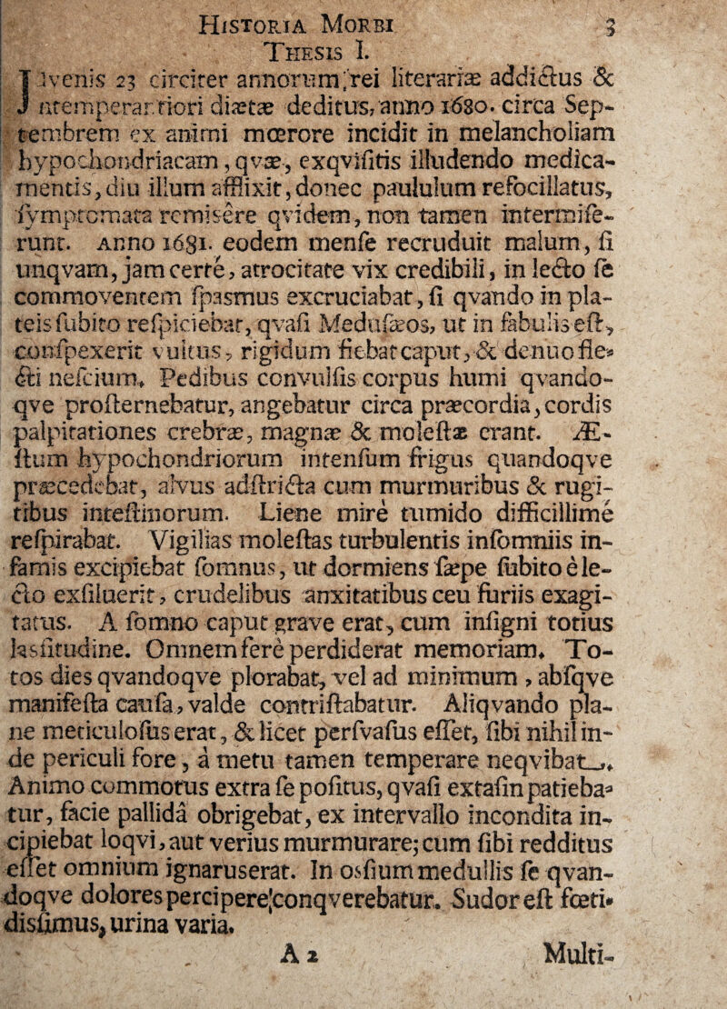 Thesis 1. J -ivenis 23 circirer armorum;rei literari^ addictus Sc ntemperar/riori diaetas deditus, anno 5630. circa Sep¬ tembrem ex animi mmrore incidit in melancholiam hypochondriacam, qvae, exqvifitis illudendo medica¬ mentis, diu illum afflixit,donec paululum refocillatus, •fymprcmata remisere qvidem, non tamen intermife- runt. Anno 1631. eodem menfe recruduit malum, fi unqvarn, jarn cerre, atrocitate vix credibili , in ledo (e commoventem Ipasmus excruciabat, fi qvando in pla¬ teis fubito refpiriebar, qvafi Medupeos, ut in fabulis effi, confpexeric vultus? rigidum fiebat caput., & denuofie* <fti nefrium* Pedibus convulfis corpus humi qvando- qve profternebatur, angebatur circa prsecordia,cordis palpitationes crebra, magnae & molefias erant. dE- ihim hypochondriorum intenfum frigus quandoqve procedebat, alvus adftrida cum murmuribus Sc rugi¬ tibus inteftmorum. Liene inire tumido difficillime refpirabat. Vigilias moleftas turbulentis iniomniis in¬ famis excipiebat fomnus, ut dormiens fiepe fiibito e le¬ cto exfiluerit, crudelibus anxitatibus ceu furiis exagi¬ tatus. A fomno caput grave erat, cum infigni totius hsfitudine. Omnem fere perdiderat memoriam* To¬ tos dies qvandoqve plorabat, vel ad minimum , abfqve rnanifefta caufa, valde contriftabatur. Aliqvando pla¬ ne meticulofus erat, & licet perfvafus effiet, fibi nihil in¬ de periculi fore, a metu tamen temperare neqvibat_.* Animo commotus extra fe pofitus, qvafi extafinpatieba» tur, facie pallida obrigebat, ex intervallo incondita in¬ cipiebat loqvi, aut verius murmurare; cum fibi redditus effiet omnium ignarus erat. In osfium medullis fe qvan¬ doqve dolores percipere|conqverebatur. Sudoreft fceti* disfimus, urina varia. A 2 Multi-