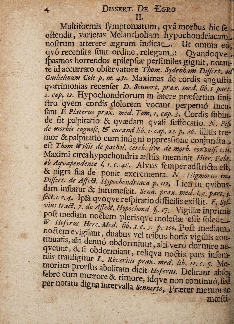 i XJL# Multiformis fymptomatum, q va morbus hic fe_* offendit, varietas Melancholiam hypochondriacam^ noftrum atterere aegrum indicata. Ut omnia ed. qvorecenfita finit ordine, relegam^: Qvandoqvej! fpasmos horrendos epilepfiae perfimiles gignit, notan¬ te id accurrato obfervatore Thom. Sjdenham Differt, ad Guilielmum Cole pt m. 481. Maximas de cordis anpnftia qvsBrimonias recenfet D. Sennert. prax. med. lib. f part. 2. cap, 12. Hypochondriorum in latere pr^eferrim fini- ftro qvem cordis dolorem vocant perpetuo incu- fant K Platerus prax. med, Tom. i. cap. 3. Cordis ftlbin- de fit palpitatio & qvasdam qvafi fuffocatio. N. m de morbis cognofc, & cur and lib. 1. cap. 23. pt g6. illius tr€ Palpit^do cum infigni oppresfione coniun£la.„i ek Thom Wiliis de pathof cereb. (it>e de mprb. contmlf c.n, Maximi circa hypochondria sellus meminit Hier Fabr. ab Aqvapendente 4 /. r. 4s. Alvus femper adftri£a eft, & pigra fua de ponit excrementa. N. Hiemor m itu, Lien in avibus, dam lnfUmSc mtumefcit. &*». *-ax. med. 1.3*«*. s. Mfzt% Ipr^™<LverelPiratiodiffialisexiftit F.Sjl- poft medtam''7' ViS'ili* “P™ *? v'3'c; ’■ /* «• mediant, ijctem evigilant, duabus ve tribus horis vioilik ron tinuatis, alii denuo obdormi.^ . • * PS111^ Gon- qveunt & fi nhri ODaorrniuntb alu vero dormire ne- niis traAogiturVSS &W« ** ft?