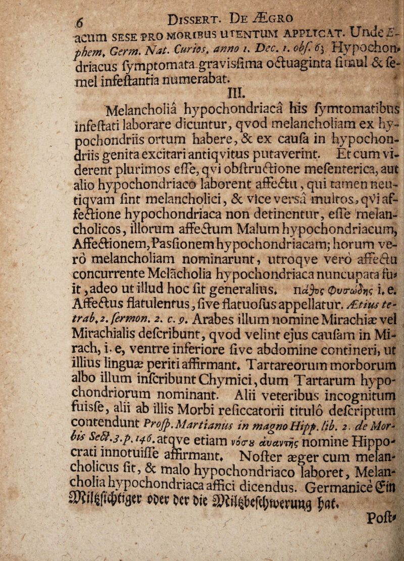 -acnm SESE RRO MORIBUS UTENTUM APPLTCA.T. Undeii- phcm. Gcrw* Nat- Curtos, anno i, Dec, i, oof, irlypodioti» driacus fymptomatagravisfima o&uaginta ixrmil & fe- rael infeflantia numerabat. III. i Melancholia hypochondriaca his fymtomatibos jnfeflati laborare dicuntur, qvod melancholiam ex hy¬ pochondriis ortum habere, & ex caufa in hypochon¬ driis genita excitari antiq vitus putaverint. Et cum vi¬ derent plurimos efle, qvi obftru<ftione mefenterica, aut alio hypochondriaco laborent affectu, qui tamen neu- tiqvam fint melancholici , & vice versa multos, qvi af- fe&ione hypochondriaca non detinentur, efle melan¬ cholicos, illorum affeitum Malum hypochondriacum, Affe&ionenvPasfionem hypochondriacam; horum ve¬ ro melancholiam nominarunt, utroqve vero affectu concurrente Mclacholia hypochondriaca nuncupata fu* it, adeo ut illud hoc flt generalius. ndfa Owrd^ i, e. Affeftus flatulenfus, five flatuoflis appellatur. ALtius te- trab> 2. fermon. 2. e. 9. Arabes illum nomine Mirachiae vel Mirachialis delcribunt, qvod velint ejus catilam in Mi- rachj i. e, ventre interiore five abdomine contineri, ut illiusdingua? periti affirmant. Tartareorum morborum albo illum infcribunt Chymici, dum Tartarum hypo¬ chondriorum nominant. Alii veteribus incognitum fuisle, alii ab illis Morbi reficcatorii titulo delcriptum contendunt Projp,Martianus in magno Hipp. lib. 2. de Mor- Us Se&.j.p, 146 atqve etiam voV» dvarnjg nomine Hippo- crati mnotuifle affirmant. Nofter aeger cum melan¬ cholicus fit, & malo hypochondriaco laboret, Melan- choha hypochondriaca affici dicendus. Germanice poct Oct* bic fwf. . - ' Poffi