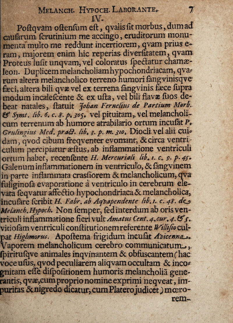 K*. r _ Poftqvam oftenfum eft, qvalis fit morbus, dum aa caularum fcrutinium me accingo, eruditorum monu¬ menta multo rae reddunt incertiorem , qvam prius e- ram, majorem enim hic reperias diverfitatem, qvam; Proteus iufir unqvam, vel coloratus fpectatur chamae¬ leon. Duplicem melancholiam hypochondriacam, qva* rum altera melancholico terreno humori lang vinisqve feci, altera bili qvx vel ex terrena langvinis fece fupra modumincalefcente <5c. ex ulla, vel bili flavae fiios de¬ beat natales , flatuit Joban. Fernelius de Partium Merb.. & Sjmt. lib. 6. c. s. p, jv'x* vel pituitam „ vel melancholi¬ cum terrenum ab humore atrabilario ortum ihcufat P* i Gridingius Med. praQ. lib, i. p.m. jiot Diodi vel alii CUI« dam, qvod cibum freqyenter evomant, St circa ventri- culum percipiatur adtus, ab inflammatione ventriculi ortum habet, recenlente H. Mercuriali lib, /. c. 9. p- 4f, Galenum inflammationem in ventriculo, & fangvinem in parte inflammata crasfiorem & melancholicum, qva fuliginofa evaporatione a ventriculo in cerebrum ele¬ vata feqvatur afFe&io hypochondriaca & melancholica, incufare (cribit H. Fabr. ab Aqloapendente lib. 1. c.48. dcj> Melanch. Hypoch. Non femper, fed interdum ab oris ven¬ triculi inflammatione fieri vult Amatus Cent. 4.cur, 4. &/., vitiolam ventriculi eonfiitutionem referente Mllijfio cul¬ pat Higlmorus. Apoftema frigidum incufat AVicenncu,, Vaporem; melancholicum cerebro communicatum^, fpiritufqve animales inqvinantem & obfuscantem (hac voce ufus, qvod peculiarem aliqvam occultam & ineo# gnitam efie difpofitionem humoris melancholia gene¬ rantis, q vae,cum proprionomine exprimi heqveat, im¬ puritas &nigredo dicatur,cum Platerojudicet) mcero- rem-