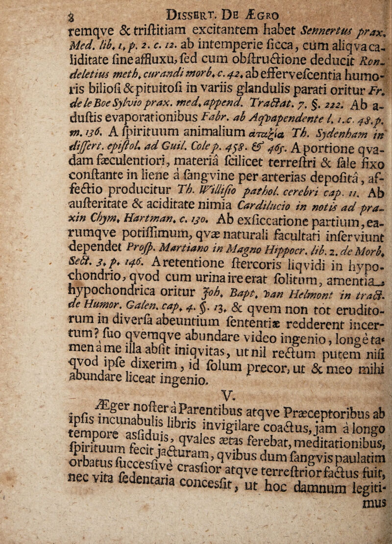 remqve Sc triftitiam excitantem habet Semertm prax* Ued. lib, i>p. 2. c. 12. ab intemperie fieca, cum aliqvaca- iiditate fine affluxu, fed cum obilru&iene deducit Ron. deletius methf curandi morb, c. 42, ab eflervelcentia humo¬ ris biliofi&pituitofi in variis glandulis parati oritur Fr. de le Boe Syhio prax. med* append. Trabdat. 7. §. 222. Ab a» duftis evaporationibus Fabr. ab A^apendente l. i.c. 4$,p. »}. 136. A fpirituum animalium Th. Sjdenkam in differt. epiftoL ad Guil. Colep. 45$. & 4^. A portione q va¬ dam faeculentiori, materia fdlicet terreftri & fale fixo conflante in liene a fangvine per arterias depofita, af- fe<flio producitur Th. milifio pathel. cerebri cap. 12. Ab aufteritate & ariditate nimia Cardilucio in notis ad pra. xin Chjm„ Hartman, c. 230. Ab exficcatione partium, ea- rumqve potiffimum, qvae naturali facultati infer viunt dependet Profp. Martiam in Magno Hippocr. Itb. 2. de Morb, Sefi.jjp, 146. A retentione ftercoris liqvidi in hypo¬ chondrio, qvod cum urina ire erat folitum, amentia^ hypochondrica oritur Joh. Bapt; h>an Helmont in trabi, de Humor. Galen.eap, 4.$. & qvem non tot erudito¬ rum in diveiia abeuntium lententis redderent incer¬ tum ? luo qveraqve abundare video ingenio, lon.p.eta* mename illa abfit iniqvitas, utnil rerium putem nifi ahnnri£?r^1Xerim 5 - ^um precor, ut & meo mihi aounaare liceat ingenio, V. iDfis^fnm^nrerilP?re-nt^us at<lve Praeceptoribus ab te^StS hbns coarius, jam a longo fpirituum feci»- ISA^Va es ferebat, meditationibus, frbarns ftccesfivfSoAtavefev” ft“gVf E'?™ ** vi* tedentaria giS ■, i - • .. . - ; mus