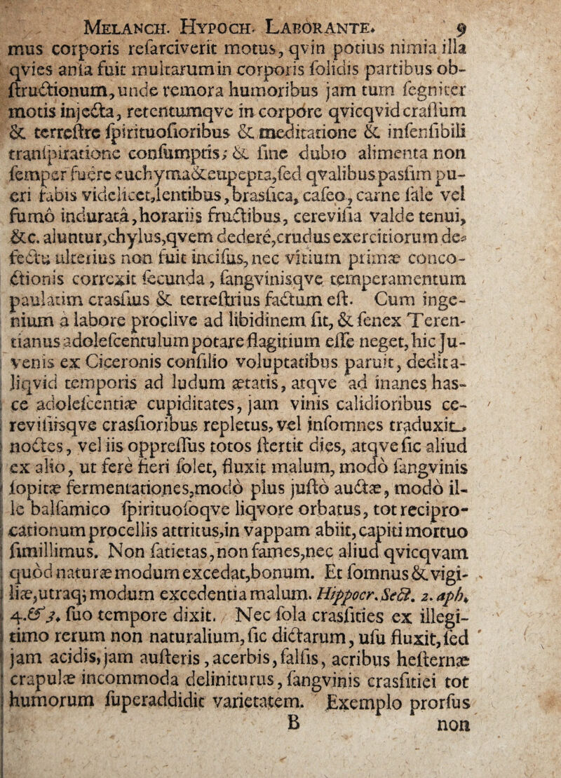 mus corporis refarciverit motus, qv in potius nimia illa qvies anla fuit multarum in corporis folidis partibus ob- lbudtionum,unde remota humoribus jam tum fcgnker motisinjedta, retentumqvc tricorpore qvicqvidcraflum & tcrrcftre fpirituofioribus & meditatione & infenfibiii tranipiratione confumpris; 6l fme dubio alimenta non ferapef fuere euchyraa&:eupepta,fed qvalibuspasiim pu¬ eri tabis yicielicct,lentibus,brasiica,careo?carne lale vel fumo induratafhorariis frudtibus, cerevifia valde tenui, &c, aluntur,chylusqvem dedere,crudus exercitiorum de* fedtu ukerius non fuit incifus,nec vitium primae conco¬ ctionis correxit fecunda, fangvinisqve temperamentum paulatim crastius & terreftrius factum eit. Cum inge¬ nium a labore proclive ad libidinem, fit, & fenex Teren- tianus adolefcentulum potare flagitium etle neget, bic Ju¬ venis ex Ciceronis confilio voluptatibus paruit, dedita- jiqvid temporis ad ludum teratis, atqve ad inanes has- : ce adolefcentiae cupiditates, jam viriis calidioribus ce- > revifiisqve crasfioribus repletus, vel infomnes traduxit., : nodtes, vel iis oppreilus totos fler t it dies, atqve fic aliud i ex alio, ut fere fieri folet, fluxit malum, modo fangvinis f iopitae fermentariones,mocld plus jufto au&ae, modo il¬ le baifamico fpirkuoioqve liqvore orbatus, tot recipro¬ cationum procellis attritus,in vappam abiit, capiti mortuo funillimus. Non fatietas,non fames,nec aliud qvicqvam quod naturce modum excedat,bonum. Etfomnus&.vigi- * | liae,utraq; modum excedentia malum. Hippocr.Seff. 2.aph» 4.03* fuo tempore dixit. Nec fola crasfities ex illegi- ; timo rerum non naturalium, fic dictarum, ulu fluxit, fed jam acidis,jam aufteris,acerbis,fallis, acribus hefternte • crapulae incommoda delinitu rus, fangvinis crasfitiei tot 1 humorum fuperaddidit varietatem. Exemplo prorfus I. B non