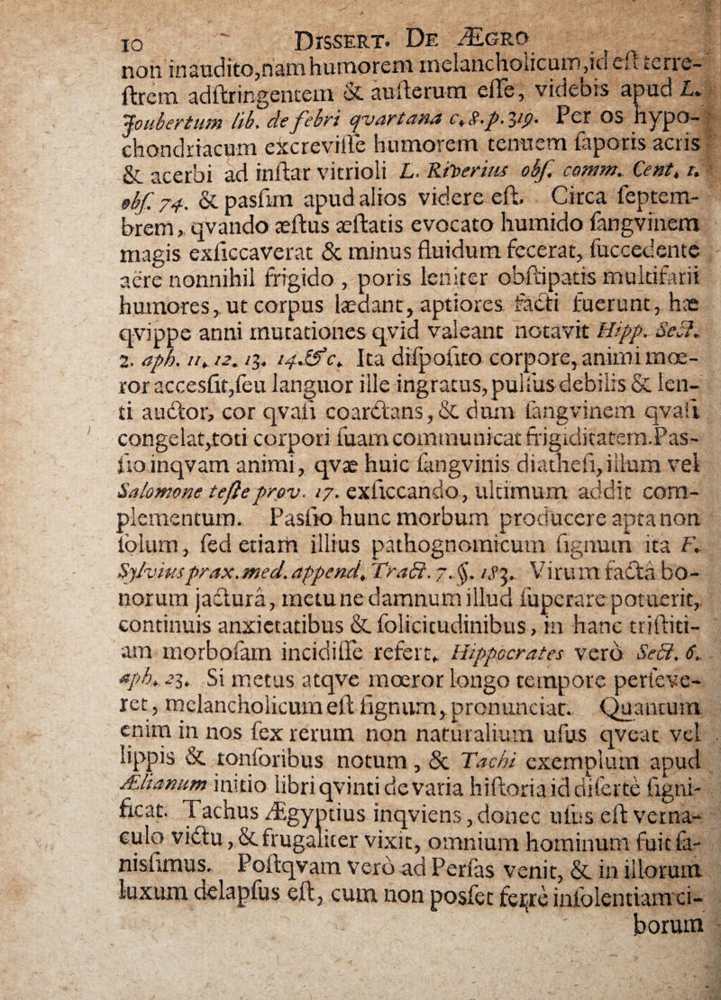 non in audito,nam humorem melancholicum,ici eft tcrie- ftrcm adftringentem & aufterum eile, videbis apud L. jo uber tum hb. elefllri cjvartana c, s.p. Per os hypo¬ chondriacum eXcrevifte humorem tenuem faporis acris & acerbi ad inftar vitrioli L. Rh>erius obf. comm. Ce ut, t. ebf. 74-. & pasfim apud alios videre eft, Circa feptem- brem, qvando teftus aeftatis evocato humido fangvinem magis exftccaverat & minus fluidum fecerat, fuccedente aere nonnihil frigido , poris leniter obftipatis multifarii humores, ut corpus laedant, aptiores facti fuerunt, has qvippe anni mutationes qvid valeant notavit Hipp. Sei}. 2. aph. n, i2. /3. 14JSc. Ita difpouto corpore, animi moe¬ ror accesfigfeu languor ille ingratus, pulfus debilis & len¬ ti audior, cor qvaii coardtans, & dum iangvinem qvaii congelat,toti corpori fuam communicat frigiditatem.Pas- iioinqvam animi, qvae huic fangvinis diathefl,ilium vel Salomone tefleprev. /7. exftccando, ultimum addit com¬ plementum., Pasfto hunc morbum producere apta non iolum, fed etiam illius pathognomicum fignum ita F, Sjlvmsprax.med.append, Trabi. 7..$, Virum fadta bo¬ norum jaftura, metu ne damnum illud fuperare potuerit,, continuis anxietatibus &. folicitudinibus , in hanc triftid- am morbofam incidiffe refert* Hippocrates vero Sebi. 6. nph. 23. Si metus atqve moeror longo tempore perfeve- ret, melancholicum eft fignum, pronunciat. Quantum enim in nos fex rerum non naturalium ufus qveat vel lippis & tonforibus notum, & Tachi exemplum apud ALlianum initio libri qvinti de varia hiftoria id diferte flgni- fleat. Tachus dEgyptius inqviens, donec ufus eft vernas- culq vidtu, & frugaliter vixit, omnium hominum fuit fa- nishmus. Poftqvam vero aci Perfas venit, &. ia illorum luxum delapfus eft , cum. non posfet feijre infolendamci- ' borum