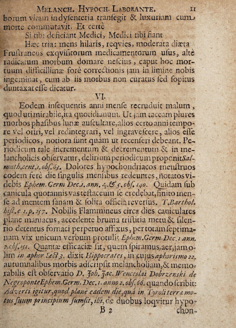 borum vitam in dyfenteria. tranlegit & luxuriam cum-» morte commutavit. Et certe Si tibi deficiant Medici> Medici tibi fiant H.ec tria; mens hilaris, reqvies, moderata diaeta Fmilraneus exqviiitorum medicamentorum uius, alte radicatum morbum domare ndeius, caput hoc mor¬ tuum difficillimae fore correctionis jam in limine nobis ingeminat, cum ab iis morbus non curatus fed fopkus duntaxat effe dicatur. m Eodem infequentis anni menfe recruduit malum , .quod uti mirabile,ita quotidianum. Ut jam taceam plures morbos phafibus lunas aufcukare,alios certo anni tempo¬ re Vei oriri, vel redintegrari, vel ingravdccrc, alios effe periodicos, notiora funtquam ut recenferi debeant. Pe¬ riodicum tale incrementum & decrementum & in me¬ lancholicis obiervatur, deliri utri periodicum propcnidS/- nwth&ntj. oif. Dolores hypochondriacos menffruos eodem fere die lingulis menjxbus redeuntes, notatos vi¬ debis Ephetn. Gertn Dec.i, ann, 4,&j. ckf* l4°- Quidam fub canicula quotannis vas teftaceum le credebaqfinitomen- fe ad mentem lanam & folita officia reverfus. 2\BarthoL hift.c j.pt2fz. Nobilis Flammineus circa dies caniculares plane maniacus, accedente bruma triffitia metu&. filen- tio detentus fornaci perpetuo affixus, per totamfeptima- nam vix unicum verbum protulit Ephm.Germ<Decj anm jt.cbpfi. Quantas efficacias iit, quem fpiramus,aer,jamo- lim in aphorEeci3, dixit Hippscmtes, iti|ujusaphprismo22, autumnalibus morbis adfcripfit melancholiam,&nvemo* rabilis -eft obfervatio E>. Joh, Jac. Wenceslai Dobrzemki de pJegroponteEphem.Germ.Dec, 1. anno 2. ohf,66. qu/ando fer ibit: Adverti igitur^miodplane eadem dje^pua in ’fproli terra mo¬ tus Jiuw ptincipmm fumft^ illi, de duobus loqvitur hypo- B ? chon-