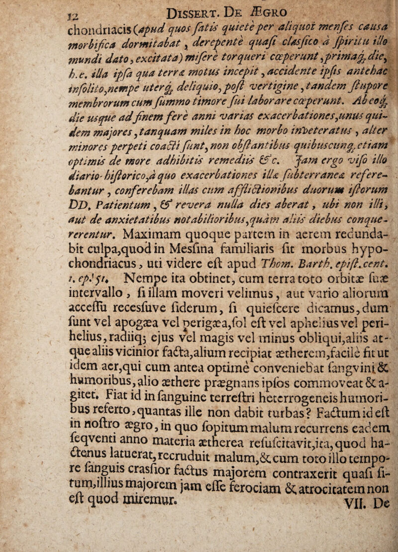 chondriacis (apud quos fatis quiete fer aliquot menfes causa morbifica dormitabat, derepente quaf clasjtco a Jptritu ido mundi dato, excitata) mi fer e torqueri coeperunt ,primacp diey h. e. ilia ipfa qua terra motus incepit, accidente ipfts antehac tnfolito,nempe uter% deliquio, pofl vertigine,tandem flupore membrorum cumfummo timore fui laborare coeperunt. Ab eoi£ die usque adfinem fere anni varias exacerbat tones,unus qui¬ dem majores, tan quam miles in hoc morbo irtbeteratus , alter minores perpeti coaiii fiunt, non chflantibus quibuscunq etiam optimis de more adhibitis remediis &>‘c. Jam ergo vifo illo diario- hiftorico,d quo exacerbationes illa fubterranea refere¬ bantur , conferebam illas cum afflictionibus duorum iflorum DD, Patientum, & revera nuUa dies aberat, ubi non illi, aut de anxietatibus notabilioribus,quam aliis diebus conque¬ rerentur. Maximam quoque partem in aerem redunda¬ bit culpa,quod in Mesfina familiaris fit morbus hypo¬ chondriacus , uti videre eft apud Thom. Bartk. epift.cent. t. eplpt Nempe ita obtinet, cum terra toto orbitae fuae intervallo, fi illam moveri velimus, aut vario aliorum acceflu recesfuve fiderum, fi quiefcere dicamus, dum funt vel apogaea vel perigaea,fol eft vel aphelius vel pcri- helius,radiiqj ejus vel magis vel minus obliqui,aliis at¬ que aliis vicinior fadta,alium recipiat aetherem,facile fit ut idem aer,qui cum antea optime conveniebat fangvini& humoribus, alio aethere praegnans ipfcs commoveat &a- gitet. Fiat id infanguine terreftri hetcrrogeneis humori¬ bus reterto,quantas ille non dabit turbas? Fadtumideft in noltro aegro, in quo fopitum malum recurrens eadem ieqventi anno materia aetnerea refufcitavit,ita,quod ha¬ ctenus latuerat, recruduit malum,&, cum toto illo texnpo- re languis crasfior fadtus majorem contraxerit quafi fi- tum,illius majorem jam efie ferociam &, atrocitatem non eu quod miremur. yil. De