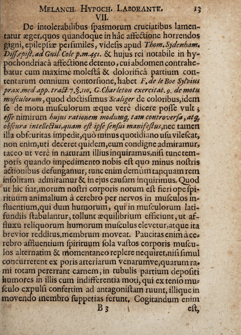 VII. De intolerabilibus fpasmorum cruciatibus lamen¬ tatur jeger,quos quandoque in hac affedtione horrendos gigni, epileptiae perfimiles, videfis apud Thom.Sjdenham. Diff.epijl.sdGuil Cole p.m.4p. &, hujus rei notabile in hy¬ pochondriaca affediione detento# cui abdomen contrahe¬ batur cum maxime molefta & dolorifica partium con¬ tentarum omnium contortione, habet Ft de le Boe Syfotus prax.medapp.traSiq,§.uot G.Charleton exercitat.g. demotu mufculorum, quod doftisfimus Scaliger de coloribus,idem fe de motu mufculorum seque vere dicere pofTe vult 5 ejfe nimirum hujus rationem modumty tam controverfa, atc^ obfcura inteileSiui^uam eji ipfe fenfui manifejhuspxtc tamen illa obfcuritas impedit,quo minus quotidiano utu vilefcat, non enim,uti deceret quidem,eum condigne admiramur, taceo ut vere in naturam illiusinquiramus,nifi tunctem- poris quando impedimento nobis eft quo minus noftris actionibus defungamur, tunc enim demum tapquam rem infolitam admiramur & inejuscaufam inquirimus. Quod ut hic fiat,motum noftri corporis notum eft fieri opefpi- rituum animalium a cerebro per nervos in mufculos in¬ fluentium,qui dum humorum, qui in mutculorum lati¬ fundiis ftabulantur,tollunt aequilibrium efficiunt,ut af- fluxu reliquorum humorum mufculus elevetur,atque ita brevior redditus,membrum moveat. Paucitas enim aces rebro affluentium tpirituum fola vaftos corporis mufcu¬ los alternatim & momentaneo replere nequiret,nififimul concurrerent ex poris arteriarum venarumve,quarum ra* mi totam pererrant carnem,in tubulis partium depofiti humores in illis curri indifferentia moti, qui extento mu# fculo expulfi confertim ad antagoniftam ruunt, iliique in movendo membro fuppetias ferunt. Cogitandum enim B3 eft.