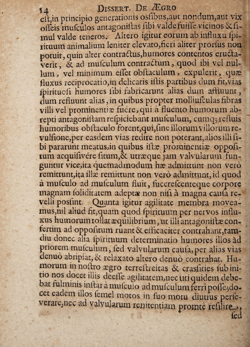 eit,in principio generationis osfibus,aut nondum,aut vix efficis mufculos antagoniftas fibi valde fuiile vicinos &fi- mul valde teneros. Altero igitur eorum ab influxu fpi- rituum animalium leniter elevato,fieri aliter prorfus non potuit, quin alter contradus,humores contentos eructa¬ verit , & ad mufculum contra&um, quod ibi vel nul¬ lum , vel minimum effiet obftaculum, expulerit, quae fluxus reciprocatio,in delicatis iftis partibus dum fluvias Ipiritudi humores libi fabricarunt alias dum affluunt, dum refluunt alias,in quibus propter molliufculasfibras villi vel prominenti® fuere,qui a fluento humorum ab¬ repti antagoniftam relpiciebant mufculum, curnq-3 refluis humoribus obftaculo forent,qui,fine illorum villorum re* vulflone,per easdem vias redire non poterant, alios illi fi¬ bi pararunt meatus,in quibus ift® prominenti® oppofi- tum acquifivere litum,& utr®que jam valvularum fun¬ guntur vice,ita quemadmodum h® admittunt non vero remittunt,ita illae remittunt non vero admittunt, id quod a mufculo ad mufculum fluit, fuccreicenteque corpore magnam foliditatem adepta non nifi a magna caula re¬ velli poslint Quanta igitur agilitate membra movea¬ mus,nil aliud fit,quam quod fpirituum per nervos influ¬ xus humorum tollat aquiiibrium, ut illi antagonift® con- feram ad oppolitum ruant & efficaciter contrahant,tara- diu donec aha fpirituum determinatio humores illos ad priorem mufculum, fed valvularum caufa,per alias vias denuo abripiat, & relaxato altero denuo contrahat. Hu¬ morum in noitro ®gro terreftreitas & crasfities lub ini¬ tio nos docet iliis deeffe agilitatem,nec uti quidem debe¬ bat minimis inftar a mufculo ad mufculum ferri poflejdo* cet eadem inos fetnel motos in fuo motu diutius perie- verare.ncc ad valvularum renitentiam promte fefl ir^_>, i - . . fed