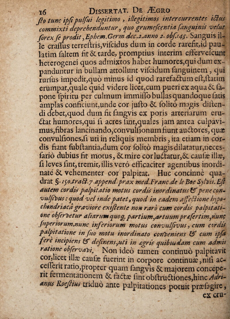 Jio tunc ipfpulfui legitimo , illegitimos intercurrentes iBtis commixti deprehenduntur, quo grumefcentia [anguinis vehit Jorexfeproditfphem.Germdeca.anno 2. obfips- Sanguis il¬ le craflus terreftris,vifcidus dum in corde rarefit,id pau- latim faltem fit & tarde, promptius interim effervelcunt . heterogenei quos admixtos habet humores,qui dum ex¬ panduntur in bullam attollunt vifcidum fanguinem, qui rurfus impediqqud minus id quod rarefactura elfiltanm erumpat,quale quid videre licet,cum pueri ex aqua&fa- pone fpiritu per culmum immifio bullas quandoque fatis amplas conficiunt,unde cor jufto & folito magis difien- di debet,quod dum fit fangvis ex poris arteriarum eru¬ ctat humores,qui fi acres fint,quales jam antea culpavi¬ mus,fibras lancinando,convulfionum fiunt auCtores, quae convulfiones,fi uti in reliquis membris, ita etiam in cor¬ dis fiant fubftantia,dum cor folito magis dilatatur,neces- iario dubius fit motus, &mire cor luCtatur,& caulae illae, fi leves fint, tremit, illis vero efficaciter agentibus inordi¬ nate & vehementer cor palpitat. Huc concinne qua¬ drat §• V)0.traB.y append.prax med.Franc.de leBoe Sjlvii.Ejl autem cordis palpitatio motus cordis inordinatus pene con- vuljtVus: quod vel inde patet, quod in eadem affeci tone hypo¬ chondriaca graviore exlftente non raro cum cordis palpitati¬ one obferVetur aliarum quo% partium ^artuumpr afertimpiunc Jnperiorum,nunc inferiorum motus convulfvus, cum cordis palpitatione in fuo motu inordinato conveniens & cum ipfa fere incipiens defnens^uti in agris quibusdam cum admi¬ ratione obfervavi. Non ideo tamen continuo palpitavit co,r’ icet caufae fuerint in corpore continuae, nili ac- celierit ratio,propter quam fangvis & majorem concepe¬ rit feimentationem & fadtae fintobftruCtiones,hinc Adri- anus Koejlius triduo ante palpitationes potuit praefagire, excru-