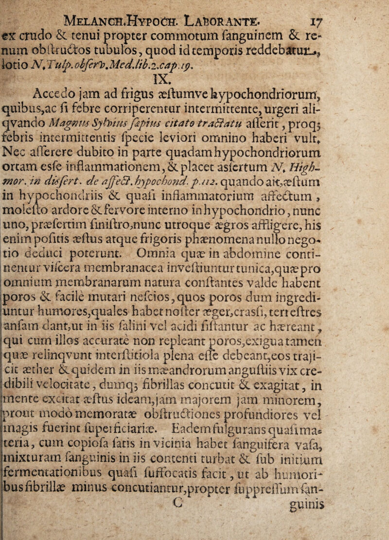 ex crudo & tenui propter commotum fanguinem & re* num obftructos tubulos, quod id temporis reddebatur-., lotio N, Tulp. obferlo.Meddib.txap. ip. IX. Accedo jam ad frigus aeftumve hypochondriorum, quibus,ac fi febre corriperentur intermittente, urgeri ali- qvandoMagnm Sjfoimf&pius citato trablatu aderit,proq$ febris intermittentis fpecie leviori omnino haberi vult» Nec afierere dubito in parte quadam hypochondriorum ortam esfe inflammationem, & placet asfertum N. High- mor. in differt, de ajfeci. hypochond. p./u. quando ak,seftum in hypochondriis & quali inflammatorium affedtum , molefto ardore & fervore interno in hypochondrio, nunc uno, pnefertim finiflro,nunc utroque aegros affligere, his enim pofitis tellus atque frigoris phaenomena nullo nego* tio deduci poterunt. Omnia quae in abdomine conti¬ nentur vi ice r a membranacea inveftiuntur tunica,quae pro omnium membranarum natura conflantes valde habent poros & facile mutari nefcios,quos poros dum ingredi¬ untur humores,quales habet noiler teger,crasfi, terreftres anfam dant,ut in iis falini vel acidi fifiantur ac haereant, qui cum illos accurate non repleant poros,exigua tamen qute relinqvunt interfliriola plena efle debeant,eos traji¬ cit aether & quidem in iis maeandrorum anguftiis vix cre- : dibili velocitate, dumq$ fibrillas concutit &. exagitat, in anente excitat aeftus ideam,jam majorem jam minorem, prout modo memoratae obfiriuA iones profundiores vel magis fuerint fuperficiariae. Eadem fulgurans quali ma« teria, cum copiofa faris in vicinia habet fanguifera vafa, mixturam fanguinis iniis contenti turbat &. fub initium fermentationibus quali fuffocatis facit, ut ab humori¬ bus fibrillae minus concutiantur,propter fuppreillimian- C guinis