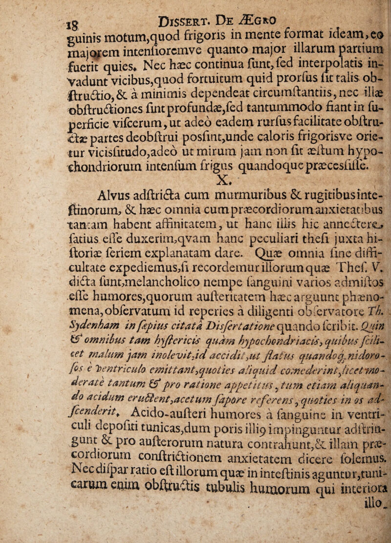 cuinis motum,quod frigoris in mente format ideam,eo majorem intenfioremve quanto major illarum partium fuerit quies. Nec haec continua funt, fed interpolatis in¬ vadunt vicibus,quod fortuitum quid prorfus iit talis ob- ftru&io,& a minimis dependeat circumftantiis, nec illae obftructiones fine profundae,fed tantummodo fiant in fu- perficie vifcerum, ut adeo eadem rurfus facilitate obftru- ctx partes deobftrui posfint,unde caloris frigorisve orie¬ tur vicisiitudo,adeo ut mirum jam non fit aeilum hypo¬ chondriorum intenfum frigus quandoque praecesfiffe. X, Alvus adftridda cum murmuribus &. rugitibusinte- fBnorum, & haec omnia cum praecordiorum anxietatibus tantam habent affinitatem, ut hanc iliis hic annedtero fatius effe duxerim,qvam hanc peculiari thefi juxta hi- ftoriae feriem explanatam dare. Quae omnia line diffi¬ cultate expediemus/i recordemur illorumquae Thef. V. didfa funt,melancholico nempe (anguini varios adm illos effe humores,quorutn aufteritatem haec arguunt phaeno¬ mena, obfervatum id reperies a diligenti observatore Th. Sjdenham in fitpius citata Disfortatione quando (cnbii. Quin omnibus tam hjflericis quam hypochondriacis, quibus/cdi¬ cet malum jam inolevit, id accidit,ut flat us quando p nidor o- fos e isentriculo emittant,quoties aliquid comederint,,Itcettno- aerate tantum ($“pro ratione appetitus, tum etiam aliquan¬ do acidum erudient,acetum fapore referens, quoties in os ad- fcenderit, Acido-aufteri humores a fanguihe in ventri¬ culi depoliti tunicas,dum poris illi9 impinguntur adffrin- gunt & pro aufterorum natura contrahunt,& illam prae- cordiorum conftridtionem anxietatem dicere folemus. Nec diipar ratio eft illorum quae in inteflinis aguntur,tuni¬ carum eaim obftruftis tubulis humorum qui interiora