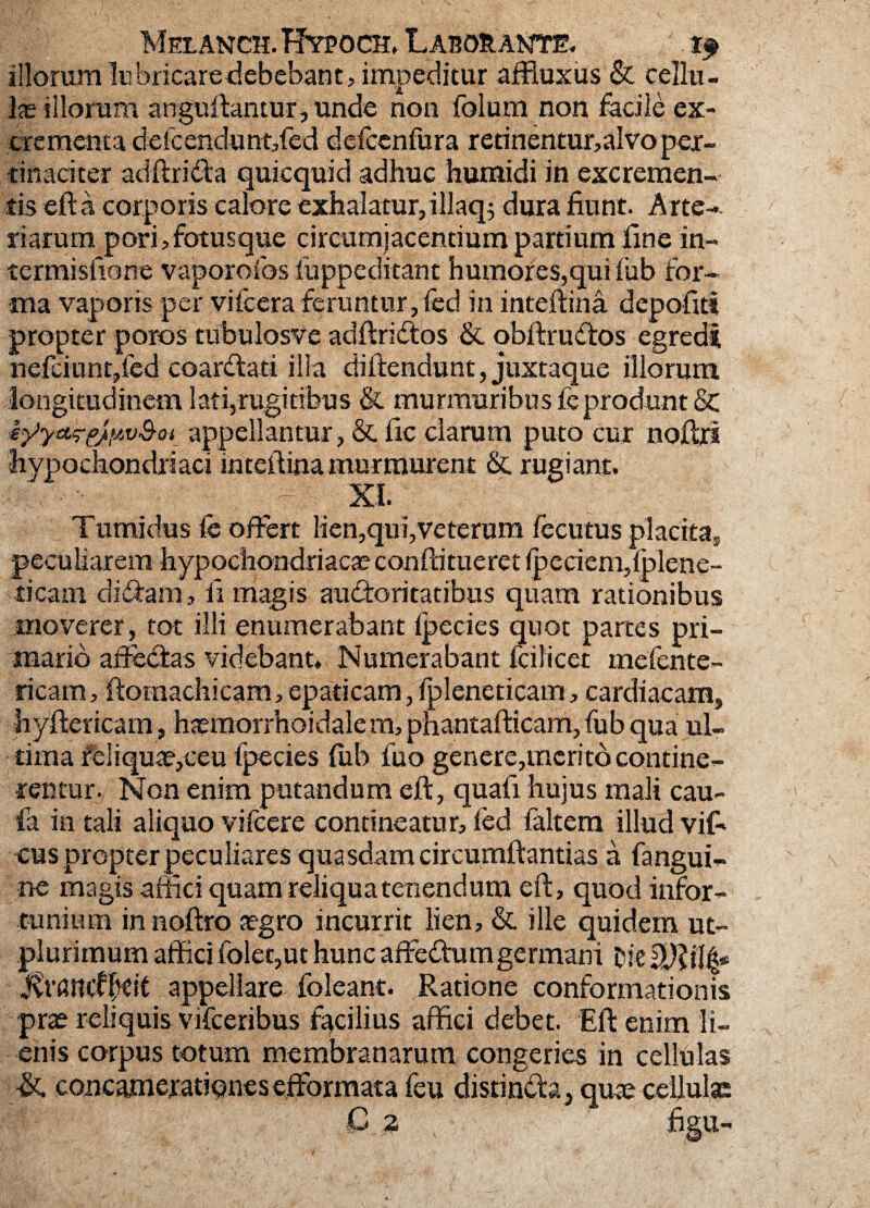 illorum liibricaredebebant, impeditur affluxus & cellu¬ las illorum anguftantur, unde non folum non facile ex- crementa deicenclunt,fed defccnfura rerinentur,aIvo per¬ tinaciter adftrida quicquid adhuc humidi in excremen¬ tis efta, corporis calore exhalatur, illaqs dura fiunt. Arte-, r i arum p ori, fotusque circumjacentium partium fine in- termisfione vaporofos iuppeditant humores,qui fub for¬ ma vaporis per vifcera feruntur,fcd in inteftina depofit? propter poros tnbulosve adftridos & obftrudos egredi nefciunt,fed coardati illa diftendunt, juxtaque illorum longitudinem lati,rugitibus & murmuribus fc produnt & iyyttk1f/fiv&ot appellantur, & fic clarum puto cur noftri hypochondriaci inteftina iiiur murent & rugiant. \ - d; XI. Tumidus fe offert lien,qui,veterum fecutus placita, peculiarem hypochondriacae conftitueret fpeciem,fplcne- ticam didam, fi magis audoritatibus quam rationibus moverer, tot illi enumerabant ipecies quot partes pri¬ mario affedas videbant. Numerabant fcilicet mefente- ricam, ftornachicam, epaticam, lpleneticam, cardiacam, hyftericam, haemorrhoidale rn, phantafticam, fub qua ul¬ tima feliquae,ceu fpecies (ub fuo genere,merito contine¬ rentur. Non enim putandum eft, quafi hujus mali cau~ fa in tali aliquo vifcere contineatur, fed faltem illud vifi* cus propter peculiares quasdam circumftantias a fangui- ne magis affici quam reliqua tenendum eft, quod infor¬ tunium in noftro aegro incurrit lien, & ille quidem ut- plurimum affici folequt hunc affedumgermani oie Mimtffcit appellare foleant. Ratione conformationis prae reliquis vifceribus facilius affici debet. Eft enim li¬ enis corpus totum membranarum congeries in cellulas & concamerationes efformata feu distinda, quae cellulas C 2 figu-