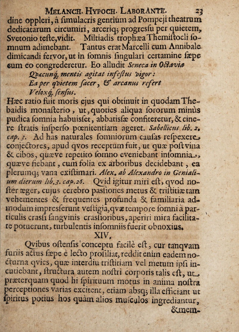 dinc oppleri, a fimulacris gentium ad Pompeji theatrum dedicatarum circumiri, arceriqj progresfu per quietem, Svetonio tefte,vidit. Miltiadis trophseaThemiftocli fo- mnum adimebant. T antus erat M arcelli cum Annibale dimicandi fervor, ut in fomnis lingulari certamine faepc eum eo congrederetur. Eo alludit Seneca in Oftavia Qp&cuncp mentis agitat infejlus higor : Ea per qbietem fac er ^ & arcanus refert Veloxcp fenfus. H^c ratio fuit moris vejus qui obtinuit in quodam The¬ baidis monafterio, ut,quoties aliqua fororum minus pudica fomnia habuisfet, abbatisfae confiteretur, & cine¬ re ft ratis infperfo poenitentiam ageret. Sabellicus lib. 2* cap. /. Ad has naturales fomniorum caufas relpexero conjectores., apud qvos receptum fuit, ut quae poftvina & cibos, quaeve repetito fbmno eveniebant infomnia_»> quaeve fiebant, cum folia ex arboribus decidebant, ea plerumq; vana exiftimari. Alex, ab Alexandro in Geniali¬ um dierum hb.j. cap, 26. Qvid igitur miri eft, qvod no- fter aeger, cujus cerebro pasliones metus & triftitiae tam vehementes & frequentes profunda & familiaria ad¬ modum impresferunt veftigia,qvae tempore lbrnni a par¬ ticulis crasfi fangvinis crasfroribus, aperiri mira facilita¬ te potuerunt, turbulentis infomniisfuerit obnoxius* XIV, * Qvibus oftenfts!conceptu facile eft, cur tatiqvam furiis aCtus faepe e lecto profiliat, reddit enim eadem no- Cturna qvies, quae interdiu triftitiam vel metum ipfi in¬ cutiebant, ftrudura autem noftri corporis talis eft, uu praeterquam quod hi fpirituum motus in anima noftra perceptiones varias excitent, etiam absq, illa efficiant ut Ipiritus potius hos quam alios muiculos ingrediantur , &inena- /