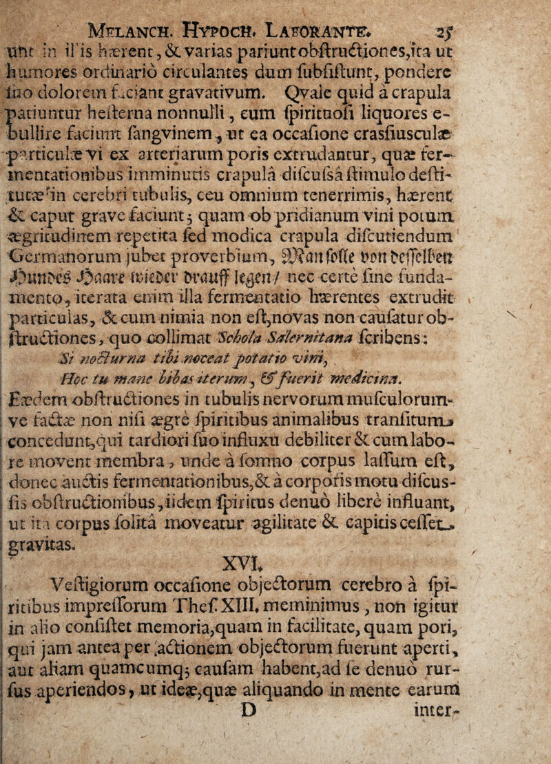 ufit in ii is h?erent,& varias pariuntobftrudtiones,ira ut humores ordinario circulantes dum fubfiftunt, pondere luo dolorem faciant gravativum. Qvale quid a crapula patiuntur heiterna nonnulli, eum fpirituofi liquores e - bullire faciuntTangvinem, ut ea occafione crasfiusculae particula? vi ex arteriarum poris extrudantur, quas fer- mentarionibus imminutis crapula difcufsa (limulo defri- ,tu«efin cerebri tubulis, ceu omnium tenerrimis, haerent & caput grave faciunt j quam ob pridianum vini potum aegritudinem repetita fed modica crapula difcunendum Germanorum jubet proverbium, jfcanfpfte t?ors bcffelbeu ifitUUD# J^aart wkDer brauff ItyCn/ nec certe fine funda¬ mento, iterata enim illa fermentabo haerentes extrudit particulas, &cum nimia non eft,novas non caufatur ob~ llruCtiones, quo coi limat 'Schola Salernitana fcribens: Si noBurna tibi.noceat potatio vini, Hoc tu mane bibas iterum ^ & fuerit medicina. Eaedem obftrudfiones in tubulis nervorum mufculorum** ve faftre non ni fi aegre fpiritibus animalibus tranfiturm» concedunt,qui tardiori fuo influxu debiliter & cum labo¬ re movent membra, nnde a fomno corpus lallum eft , donec auctis Fermentationibus,& a corporis motu dilcus- fis cbftruCtionibus ,iidem Iphitus denuo libere influant, •ut ita corpus folita moveatur agilitate &. capitis ceffet^. .^ .. Veftigiorum occafione objeftorum cerebro a fpi¬ ritibus impreiTorum Thef XIII. meminimus, non igitur in alio conliftet memoria,quam in facilitate, quam pori, qui jam antea per actionem objcftorum fuerunt aperti, aut aliam quamcumq$ caufam habent,ad fe denuo rur- fus aperiendos > ut ideae,quae aliquando in mente earum D interr \ /