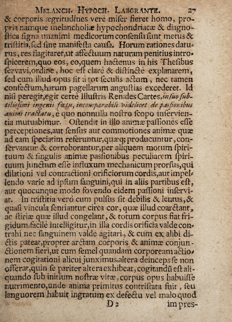 Melanch.- HYt»oca. Lascranth^ • 'wf Sc corporis aegritudines vere mifer fieret homo, pro¬ pria namque melancholiae hypochondriaca & diagno- fHca ligna unanimi medicorum eonfenliifnnt metus & friftidaffed line manifefta caula, Horum rationes datm rus, res flagitaret,ut affe&uum naturam penitius intro* fpicerem,quo eos , eo,quem haffenus in his Thefibus fervavi,ordine, hoc eft clare Sc diftfn&e explanarem, fed cum illud opus Iit a tot feculis , nec tamen confeffum,harum pagellarum anguftias excederet. Id nili peregit,egit certe Hluftris Ren:desCarttsdnfuofub- tiUifimi ingenii factu, incomparabili videlicet de paifionibus animi traffatu, e quo nonnulla noftro fcopo infervien- tia mutuabimur. * Oftendit in illo animas paffiones effe perceptiones,aut fenfus aut commotiones animas quae ad eam fpeciatim referuntur,quasq; producuntur, con- fervanrtir Sc corroborantur,per aliquem motum fpiri- tuum & fingulis animte paslionibus peculiarem fpiii- tuum jim&wm effe influxum mechanicum prorfus,qui dilationi vel contratlioni orificiorum cordis,aut impeh lendo varie adipium fanguini,qui in aliis partibus eft? aut quocunque modo fovendo eidem paflioni infervi- at. In triftitia vero cum ptilfus fit deoilis & lentus,& quali vincula fentiantur circa cor,qu£e illud coartant, ac rdrias quas illud congelant, & totum corpus fiat fri¬ gida miacile intelligitur,in illa cordis orificia valde con* trahi nec fanguinem valde agitari , Sc cum ex alibi di¬ ctis pateat,propter artiam corporis & animas conjun- Hionem fieri,ut cum femeiquandam corpoream aclio# nem cogitationi alicui junximus,altera deinceps fe non offerar,quin fe pariter altera exhibeat, cogitandu eft ali¬ quando fub initium noftras vite,corpus opus habiiifTe nutrimento,unde anima primitus contrifiata fuit, feu ingratum ex defe<3u vel maloquod D 2 • impres-