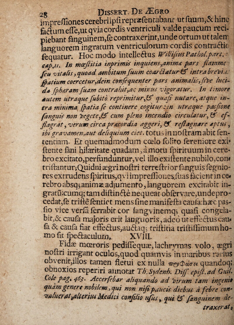 2g Dissert. De imprefiiones cerebri ipfi repraefencabanr ut fuum,5t hinc fattum elfe,ut qvia cordis ventriculi valde paucum reci- piebant fanguinem,fe contraxerint,unde ortum ut talem languorem ingratum ventriculorum cordis comtradlk fequatur. Hoc modo intelleftus WilHfiusPathoLpart gtbjus In mcejlitia inprimis inquiens,animapars fiamme feu vitalis , quoad ambitum fuum ccarclatur ff intra breti.i.• jpatium coercetur,dein confiquenter pars animalis,fit>e luci¬ da fpharamfuarn contrahit,ac minus vigoratur. In timore autem utraque fubito. reprimitur,CT quaji nutare, atque in¬ tra minima, (batiaJe continere cogitur :jn utraque pasjione fanguis non tegete,& cum pleno incendio circulatur, &1 ef- fiagrat, verum circa prae ordia agger irejlagnare aptus, ibi gravamen,aut deliquium ciet, totus in noftram abit len¬ tendam. Et quemadmodum coelo folito fereniore exi*. flente fani hilaritate quadam, a motu Ipirituumineere* bro excitato^erfundunturjVel illo exiftentenubilo,con* triflranturjQuidni aegrinoflri terreftrior (anguis fegnio- res extrudens fpiritus,qviimprelfiones.fuas facient in ce« rebro absq j animae adjumento, languorem excitabit in- gratucumq; tam diftin&e nequeat obfervare,unde pro¬ cedat,fe triftelentiet mens fine manifefta caufa.haec pas- fio vice verfa ferrabir cor langvinemqi quafi congela¬ bit,dc caufa majoris erit languoris,adeo uteflecluscau* fa & caufa fiat effectuSjau&aq; triflitia trilliffimumho- mo fit foe&aculum», XVIII. Fidae moeroris pediffequae, lachrvmas volo, gegri noftri irrigant oculos,quod quamvis in maribus rarius oo venit,illos tamen fletui ex nulla quandoq; obnoxios reperiri annotat Th.Sydenk Diff epiJLad GuiL Cole pag, q6j. Accerfebar aliquando ad 'oirum tam ingenit quam genere nobilem, qui non nifi paucis diebus a febre coti- 'B/iiucraltfflttrius Medici cottjilio ttfus ^ qui & fanguinem de¬ traxerat t