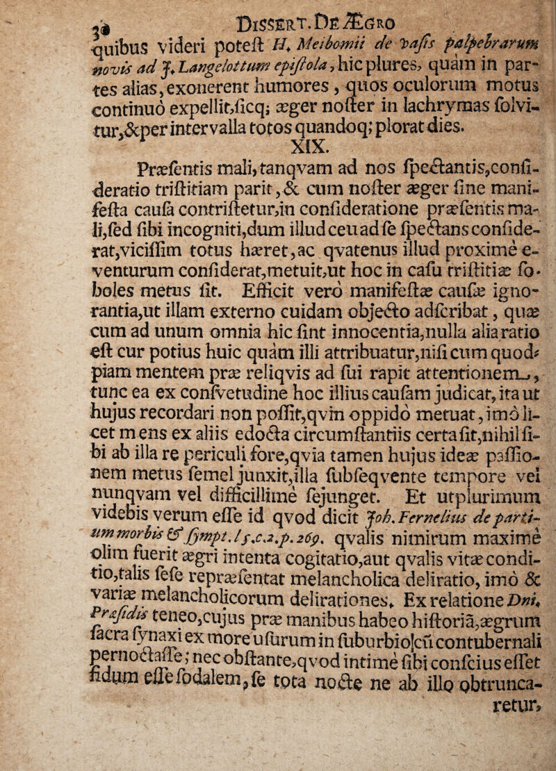 CiSSERT.Dfi^GRO •quibus videri poteft Mabomu de Teafis palpebrarum novis ad Jt Langelottum epijlola, hic plures, quam in par¬ tes alias,exonerent humores, quos oculorum motus continuo expellit,ficq; aeger nolter in lachrymas folvi. tur,&per intervalla totos quandoq; plorat dies. 4 XIX. Praefentis mali,tanqvam ad nos fpedamis,confi- deratio triftitiam parit ,& cum noder aeger fine mani- fefta caula contriftetur,in confideratione praefentis ma¬ li,(ed fibi incogniti,dum illud ceuadfe fpedans confide- rat,viciffim totus haeret,ac qvatenus illud proxime e- venturum confiderat,metuit,ut hoc in cafu militiae fo- boles metus fit. Efficit vero manifeflae caufe igno¬ rantia,ut illam externo cuidam obje&o adfcribat, quae cum ad unum omnia hic fint innocentia,nulla alia ratio eft cur potius huic quam illi attribuatur,nifi cum quod# piam mentem prae reliqvis ad fui rapit attentionem-,, tunc ea ex conlvetudine hoc illius caulam judicat, ita ut hujus recordari non poffir,qvm oppido metuat,imo li¬ cet mens ex aliis edoda circumftanriis certa fit,nihil fi¬ bi ab illa re periculi fore,qvia tamen hujus ideae psflio- nem metus femel junxit,illa fubfeq vente tempore vei nunqvam vel difficillime fejunget. Et utplurirnum videbis verum efle id qvod dicit Jok. Femelius de parti~ nm morbis &“jfympi.//,ca,p. 26$, qvalis nimirum maxime olim fuerit aegri intenta cogitatio,aut qvalis vitae condi¬ tio,talis fefe repraefentat melancholica deliratio, imo & vari^ melancholicorum delirationes» Ex relatione £>»/♦ ruidis teneo,cujus prae manibus habeo hiftoria,aegrum Iaera lynaxi ex more ufurum in fuburbiojcu contubernali pernodavie; necobfiante,qvod intime fibi confcius effet huum ellefodalem^fe tota node ne ab illo obtrunca¬ retur.
