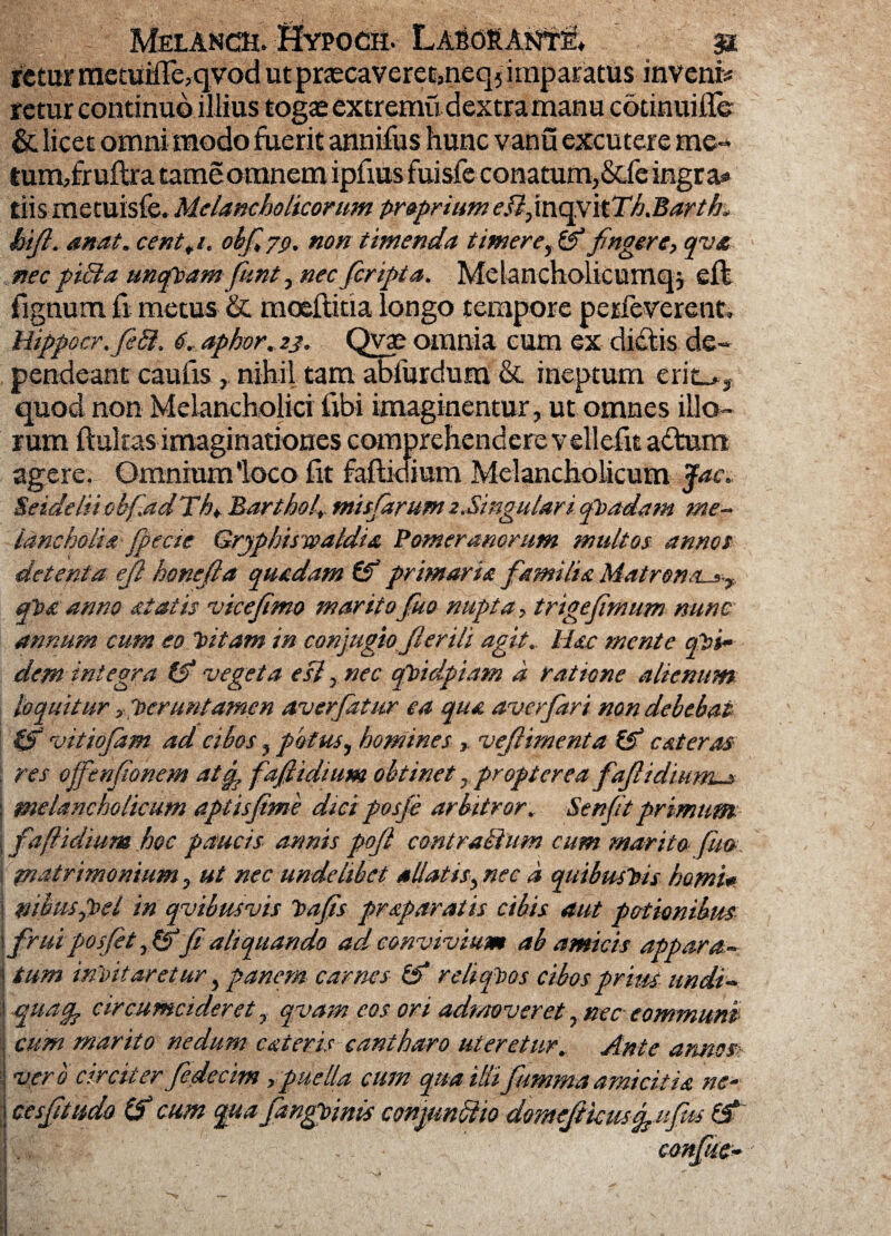 Melanch. ;£fopod& LABdftANTf» st rctur mecuiHe^qvod utprascavereo,neq} imparatus invenis retur continuo illius togae extremi! dextra manu cotinuiile & licet omni modo fuerit annifus hunc vanu excutere me- turmfruftra tameomnem ipfius fuisfe conatum, &fe ingra® tiis metuisfe, Melancholicorum proprium e.Q,mcpt\tTh.Barth. hifi. anat. cent+i. obfiyp. non timenda timerer & fingere, qva nec pici a uncftam funt, nec ficripta. Melancholicum^} effc fignum fi metus & mo&ftitia longo tempore perfeverent» Mippocr.fieSl, 6. aphor. 23. Qvae omnia eum ex didlis de¬ pendeant caufis, nihil tam abfurdura & ineptum erit_*, quod non Melancholici fibi imaginentur, ut omnes illo¬ rum ftukas imaginationes comprehendere vellefit adtum agere. Omnium'loco fit fafiidium Melancholicum Jac. SeidehiobfiadTln Barthol, misfiarum 2.Singulari qPadam me- lancholia fipecte Gryphis waldia Pomerancrum multos annos detenta ejl honefia quadam & primaria fiamilia Matren&sy, qpa anno at at is vicefimo maritofiuo nupta, trige fimum nunc annum cum eo Pitam in conjugio fi erili agit. Mac mente qi>i~ dem integra & vegeta esi, nec qPidpiam a ratione alienum loquitur ,■ 'veruntamen aver fatur ea qua averfari non debebat & vitiofam ad cibos, potus, homines , vefiimenta & c at eras . res offenfionem atfp fafiidium obtinet, propter ea fiafiidwms I melancholicum aptisfime dici posfie arbitror. Senfitprimum fafiidium hoc paucis annis pofi cont rallum cum marito fua. matrimonium, ut nec undelibet allatis, nec d quibusPis horni* j mbmpoel in qvibusvis tufis praparatis cibis aut potionibus ! firui posfit,& fi aliquando ad convivium ab amicis appara- | tum intitaretur, panem carnes & reliquos cibos prius undi- i quag. circumcideret, qvam eos ori admoveret, nec communi cum marito nedum cateris cantharo uteretur. Ante annos : vero circiter fiedecim ,puella cum qua illifiummaamicitia ne- j cesfitudo (? cum quafangpinis conptnftio domefikusfiufius & confise- I V’* sr ^ H 9 S