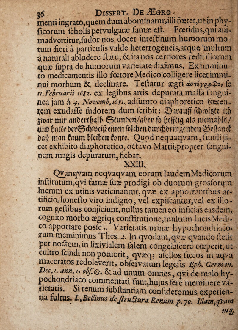 2$ Dissert. De Tlgro - menti ingrato,quem duiuabominatur,iIIi foetet,ut m phy- ficorum fcholis pervulgatae famae eft. Foetidus,qui ani¬ madvertitur,fudor nos docet inteflinum humorum mo¬ tum fieri a particulis valde heterrogeneis,atque 'multum a naturali abludere ftatu,&itanos certiores redit illorum quce fupra de humorum varietate diximus, Eximminu- to medicamentis illo foetore Medicojcolligere licet.immi¬ nui morbum & declinare. Tefiatur aegri duTvy^.0ov fe //. Februarii i6$z. ex legib us artis depu rata mafia i angui¬ nea jam a 4. Novcmb,i6Su adfumto diaphoretico foeten¬ tem exudafie fudorem dum fcribit: 0.n\mjf KbmKjfe ii) jfttar nur ant>erff>gl£> 0funhen/akt* fo fefftig al£ mmW/ «11D haffe &cr@cf}n)djl eincti fclchen hurcfiMangenDcu^eftamf irwn ftwm hlciklt fr>n£e. Quod nequaqvam, fimilidi- .cet exhibito diaphoretico, odtavo Martihpropter fangui- ,nem magis depuratum, fiebat. Qvanqvam neqvaqvam eorum laudem Medicorum inftitutum,qvi famae fuce prodigi ob duorum grosforum lucrum ex urinis vaticinantur, qvce ex apportantibus ar¬ tificio, honefto viro indigno, vel expiicantur,vc.l ex illo¬ rum geftibus conjiciunt, nullus, tamen eo inficias easdem, cognito morbo aegriqj conftitutione,multum lucis Medi¬ co apportare posfcj. Varietatis urinae hypochondriaco» *um meminimus Th.es. 2. In qvodam,qv,e qvando itetic per noctem, in lixivialera falem congelaicere coeperit,ut. cultro icindi non potuerit, qvaeq$ afeilos ficeos 111 aqva maceratos redoleverit, obfervatum legelis Rph. German. &e>.ann. /. obf. 63, ad unum omnes, qvi de malo hy¬ pochondriaco commentati funt,hujus fere meminere va- rietatis. 01 renum fubftantiam confideremus experien¬ tia fultus. L^cllinm deJiruSiura. RenumWmn7qi>am