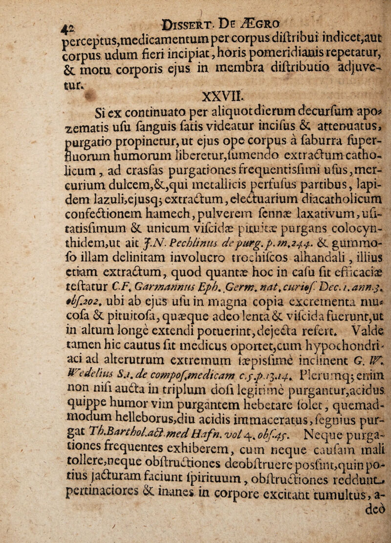 is Dissert. De J±grq perceptus,medicamentum per corpus diltribui indicet,aut corpus udum fieri incipiat, horis pomeridianis repetatur, & motu corporis ejus in membra diftributio adjuve¬ tur.. XXVII. Si ex continuato per aliquot dierum decurfum apo* zematis ufu fanguis fatis videatur incifus & attenuatus, purgatio propinetur, ut ejus ope corpus a fahurra fuper- fiuorum humorum liberetur,fumendo extraClum catho¬ licum , ad crasfas purgationes frequentisfimi ulus, mer¬ curium dulcem,&,qui metallicis perfufus partibus , lapi¬ dem lazuli,ej usq j extractum, eledtuarium diacatholicum confeCtionem hamech,pulverem lennte laxativum,ulV tatisfimum & unicum vilciche pituita? purgans colbcyn- thidem,ut ait J.N.. Pechlinm de pmg.p.»1.244. & gumma- fo illam delinitam involucro trochileas aihanclali, illius etiam extraCtum, quod quantae hoc in eafu fit efficaciae teftatur C.F. Garmannm Bph. jGerm. nat\ curitf Dec. i.ann. •hf.202. ubi ab ejus ufu in magna copia excrementa mu* cofa St pituitofa, quaeque adeo lenta & vifc id a fuerunt,ut in altum longe extendi potuerint,dejecta refert. Valde tamen hic cautus fit medicus oportet,cum hypochondri¬ aci ad alterutrum extremum iaepisfime inclinent G. tK Wedelius Sj.de compof.medicam c.f.pj^.14. IMerumq^errim non nili audta in triplum doli legitime purgantur,acidus; quippe humor vim purgantem hebetare lolet, quemad¬ modum helleborus,c!iu acidis immaceratus,.fegnius pur¬ gat Th.Barthol.adi.medH.ifn. ohf.44. Neque purga¬ tiones frequentes exhiberem, cum neque caufam mali tollere,neque obftruCtiones deobitruere posfmt,quin po¬ tius jacturam faciunt fpirituum, obftructiones reddunt-» pertinaciores St inanesdn corpore excitaht tumultus, a- u- ded J