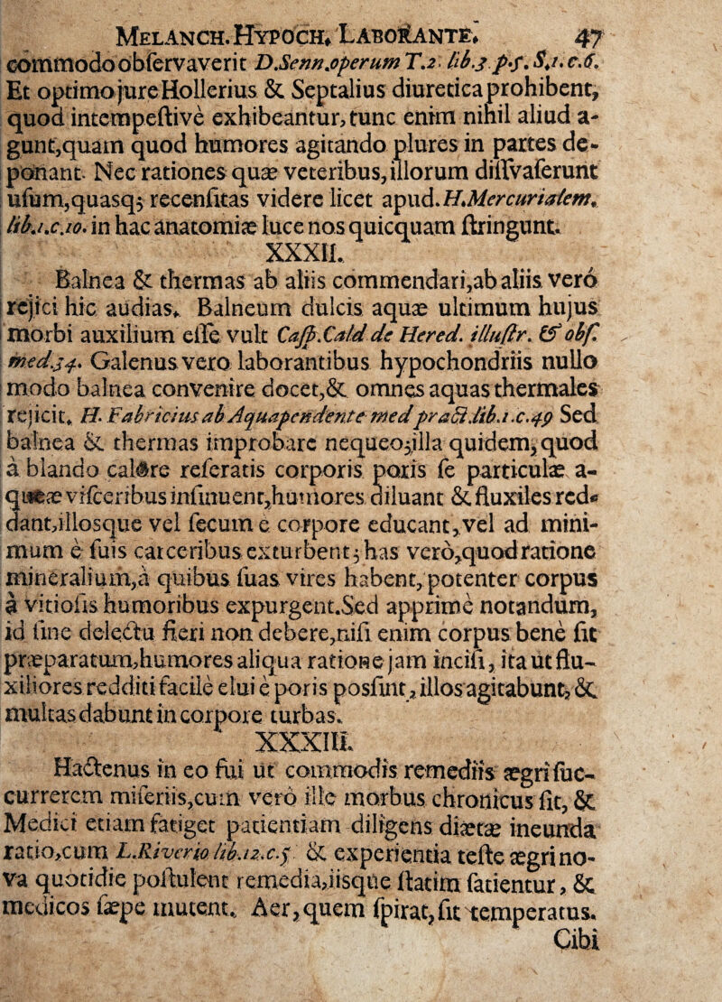 commodoobfervaverit DJSern.operum T.2: libjp.f.Sj.e.6. Et optimo jure Hollerius & Septalius diuretica prohibent, quod intempeftive exhibeantur, tunc enim nihil aliud a- gunf,quam quod humores agitando plures in partes de¬ ponant. Nec rationes quas veteribus, illorum dUrvaferunt ufum,quasq$ recenfkas videre licet apud.H.Mercuria/em, likt.cMin hac anatomite luce nos quicquam ftringunt. Balnea & thermas ab aliis commendari,ab aliis vero ! rejici hic audias» Balneum dulcis aquae ultimum hujus morbi auxilium eile vult Cafp.Catd de Hered. illufir. & obf. med.j^ Galenus vero laborantibus hypochondriis nullo modo balnea convenire docet,& omnes aquas thermales rejicit* H. f 'abriciusab AquapendentemedpraB.lib.1c.49 Sed balnea & thermas improbare nequeojjlla quidem, quod a blando caltre referatis corporis paris fe particulae a- qatae vifcerihus infinuent,hutriores diluant &. fluxiles rcd« danmllosque vel fecum e corpore educant, vel ad mini¬ mum e fuis carceribusexturbent^has vcro,quodratione mineralium,a quibus fuas vires habent, potenter corpus a vitioiis humoribus expurgent.Sed apprime notandum, id Une deletu fieri non debere,nili enim corpus bene fit praeparatum,humores aliqua ratioraejam inciu, ita ut flu¬ xiliores redditi facile elui e poris poslint, illos agitabunt, dc multas dabunt in corpore turbas. Ha&enus in eo fui ut commodis remediis jegrifuc- currercm miferiis,cum vero ille morbus chronicus fic, & Medici etiam fatiget patientiam diligens diaetae ineunda ratio,cum LJSjvcm tikt&c.p dt experientia tefte aegri no¬ va quotidie pofhilent remedia,iisqUe fiatira fatientur, & medicos faepe mutent* Aer, quem fpirat,fit temperatus.