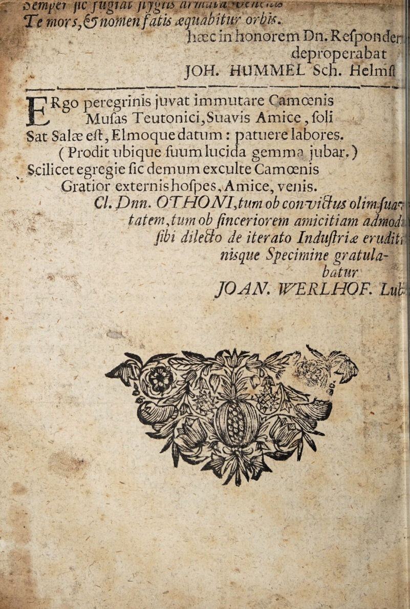 r - dcmper pVftfgiaijijgm armavmmmcfm Temors^nomenfatk^gttM ■ ' ; , haec in honorem Dn.Refponder r > • deproperabat JOH. HUMMEL Sch. HeJmil ■W ERgo peregrinis juvat immutare Cani cenis Mufas Teutonici,Suavis Amice, foji Sat Salte eft,Elmoquedatum: patuere labores. (Prodit ubique fuumlucida gemma jubar.) ^ Scilicet egregie fic demum exculte Camcenis Gratior externishofpes, Amice, venis. Cl. Dnn. OTHONI, tum ob conuitlus olim fim g • v tat em,tum ob finceriorem amicitiam admod, * , fibi diletio de iterato Induftri£ eruditi \ nisqut Specimine gratula- JOAN. TTERLHOF. Lub :>>•- -. &