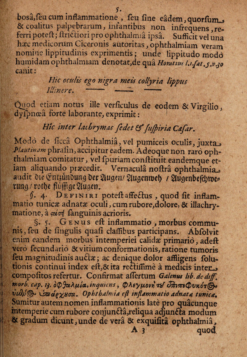 bosa,feu cum inflammatione , feu fine eadem, quorfum^ & coalitus palpebrarum^ infantibus non infrequens,re¬ ferri potefr; frriftiqri pro ophthainua ipsa. Sufficit vel una ha^c medicorum Ciceronis autoritas ^ ophthalmiam veram nomine lippitudinis exprimentis; unde lippitudo modo hurnidam ophthalmiam denotat,de qua Horattm canit: Bk Qculis ego nigra meis collyria lippus Illinere, —— -^ -- etiam notus ille verficulus de forte laborante, exprimit : Hic inter laihrymas fedet fu^tria Cafar. Modo de ficca Ophthalmia, vel pumiceis oculis, juxta^ j: .Plautinam phrafin, accipitur eadem. Adeoque non raro oph- h thalmiam comitatur, vel fpuriamconftituiteandemque et- 0 Jam aliquando praecedit. Vernacula noftra Ophthalmia^ ; audit Die gn^unOun^ Det Slu^en/ / Slucjtnbefd^m^ f; vung / rot!)e fiuj|lse5tm^en. §, 4. Definiri poteftaffeftus , quod fit inflam- ; ^matio tunicae adnatae oculi, cum rubore,dolore, & illachry- ^ matione, a giai fanguinis ferioris* i §.5. Genus efl: inflammatio ,morbus comiini- nis, feu de fingulis quafi clallibus participans. Abfolvit enim eandem morbus intemperiei calidse primario, adeft vero fecundario 8c vitium conformationis, ratione tumoris feu magnitudinis auftae; ac denique dolor affligens folu- ^ tionis continui index eft,Scita reaifllme a medicis inten^ Jcompofitos refertur. Confirmat aflertum Galenus lib.dedtff^ ^ morb. cap, //. bip^Kiiittknqmms ^ cJ7hm0VKOT@^ : Ophthalmia eft inflammatio adnata tunica^ Sumitur autem nomen inflammationis late pro quacunque mtemperie cum rubore adjunfta modum i;& gradum dicunt,unde de vera & exquifita Ophthalmia,