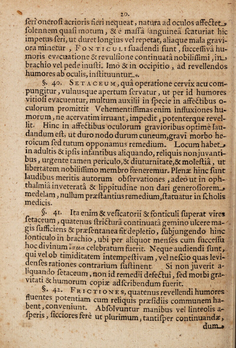 ferfonerofi acrioris fieri nequeat, natura ad oculos afFe£I:et_y folennemquafi motum, 8c e maffa ianguinea Icaturiat hic impetus feri^ ut duret longius vel repetat^ aliaque mala gravi¬ ora minetur , Fonticuli fuadendi funt ^ fuccefliva hu¬ moris evacuatione Sere vulfione continuatanobiliflimi ^in^ brachio vel pede iiiufti. Imo 6ciii occipitia ad revellendos humores ab oculis, iaftituunturL^i. §. 40, S E T A c E u M, qua operatione cervix acu com- ' ^ vulnusque apertum fervatur, ut per id humores vitioli evacuentur, multum auxilii infpecie in afFeftibus o- culorum promittit VehementifUmas enim influxiones hu- rnorum, ne acervatim irruant,impedit, potenterque revel¬ lit. Hinc in afFeftibus: Oculorum gravioribus op time lau¬ dandum eft, ut duro nodo durum cuneum,gravi morbo he¬ roicum fed tutnni opponamus remedium- Locum habeL»> in adultis & ipfis infantibus aliquando, reliquis nonjuvanti- bus, urgente tamen periculo,^ diuturnitate,8cmoIefl:ia, ut libertatem nobflifllmo membro fceneremurr Plenae hinc funt; - laudibus meritis autorum obfervationes , adeo ut in Oph¬ thalmia inveterati & lippitudine non dari generofiorem_3 medelam, nullum pra^ftantius remedium,ff atuatur in icholis medicis. §• 41. fta enim Se veficatorii & fonticuli luperat vires letaceurn, quatenus ftriftura continuata gemino ulcere ma- c gislufliciens &praelentanea fit depletio ^ fubjungendo hinc ronticulo in brachio , ubi per aliquot menfes cum fucceflu hoc divinum celebratum fiierit. Neque audiendi liint,, qui vel ob timiditatem iatempeffivam, velnefcio quas levi- denles rationes contrarium fuftinent. Si non juverit a- liquando fetaceum, non id remedii defeftui, fed morbi gra¬ vitati & humorum copiae adferibendum fuerit. 42. F RI c X r o N E s, quatenus revellendi humores: fluentes potentiam cum reliquis praefidiis communem ha¬ bent, cim veniunt..^ Ablblvuntur manibus vel linteolis a- Iperis,liccioresfere ucplurimum,tantilper continuandae,, dum.»
