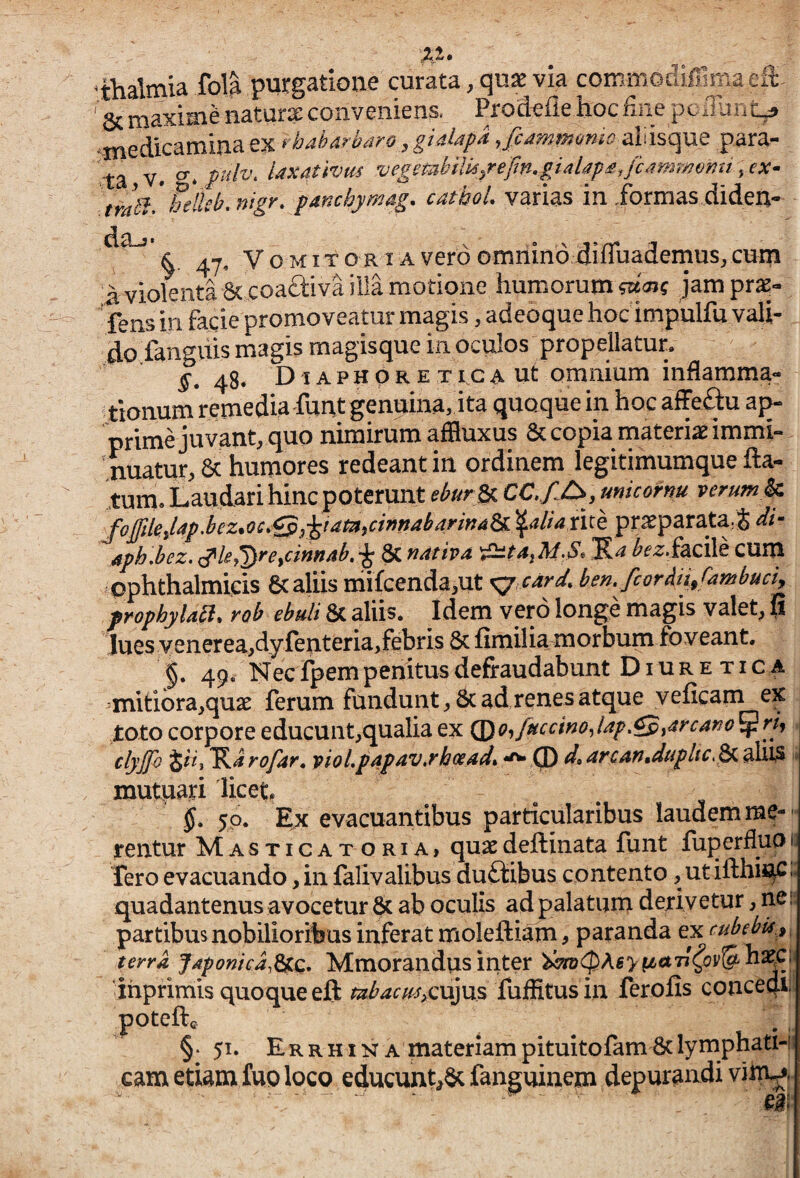 ^thalmia fol^ purgatione curata, qu^ via commodiffima efl: ' Sc maxime naturae conveniens. Prodefie hoc hiie pedhiit^ ^medicamina ex rbaharbaro, giaUpa ,fiammomo 2ii\\%Qpx^ para¬ ta V. vegembilk/efm,giaUp£,fcM?2T/^o'nu , ex- tmbf/helkb.nigr* panchymag. cathoL varias in formas dideu- 47« V o MIT o RIA vero omiiind diffuademusj cum a violenta 6c coaftiva illa motione humorum jampras- fens in facie promoveatur magis, adeoque hoc impulfu vali¬ do iangiiis magis magisque in oculos propellatur, ^. 48. D IA p H o R E T tc A ut omnium inflamma¬ tionum remedia funt genuina, ita quoque in hoc affeflu ap¬ prime juvant, quo nimirum affluxus & copia materiae immi¬ nuatur, & humores redeant in ordinem legitimumque fla¬ tum» Laudari hinc poterunt eburSp. CC, f^C>, micornu verum^ J^o£ilej4p.bcz*oc*Qj-^iataiCifindb4rinA^ ^4//^ rite praeparata;J di- Aphdez, ^le^rcyciftfi/tb, 6c yidtivA A/'S* facile cum ophthalmicis 6c aliis mifcenda,ut <gy card, bemfcordij/ambuciy propbylabi. rob ebuli 8c aliis. Idem vero longe magis valet, fi lues yenerea,dyj[enteria,febris 6c fimilia morbum foveant. §. 49. Nec fpem penitus defraudabunt Diuretica mitiora,quae ferum fundunt, 8c ad renes atque veficam ex toto corpore educunt,qualia ex Q^Offuccmodap.^yarcano^rh clyjfo iit i ^arofar, vioLp4p4V,rh(xad% ^ Q) d»4rcan,dupltc.^ alU3 mutpari licet, 5. 50. Ex evacuantibus particularibus laudem me¬ rentur Masticatoria, quaedeflinata funt fuperflup fero evacuando, in falivalibus duftibus contento, ut iflhiftC quadantenus avocetur & ab oculis ad palatum derivetur, nes partibus nobilioribus inferat molefliam, paranda ex cubebk.^f terra Japonica,Mmorandus inter ^<$Ag> f^a77^<?v&h^C 'ihprimis quoque efl mbacusycxx^m fufHtus in ferofis concedi) ^poteft. §•51. Er R HIN A materiam pituitofam 6c lymphatH cam etiam fuo loco educunt,8c fanguinem depurandi vhTy|. ea»' ■!