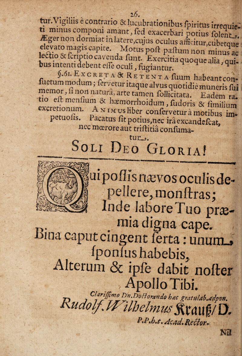 160 tur.Vigihis e contrario & lucubrationibus fpiritus irreauie; ti minus componi amant, feci exacerbari Jotius folent! ^ger non dormiat miatere,cujus oculus afficitur.cubetaue* -^'^otuspoft paftumnon minuLc le£i:io & fcriptio cavenda funt Exercitia quoque alia aui bus intenti debent elfe oculi, fugiantur. ^ ^ ^xcreta^Retemta fuum habeant con> fuetum modum; fervetur itaque alvus quotidie muneris fui memOT, fi non natura, arte tamen follicitata. Eadem ra tio eft-menfium & bsmorrlroidum, fudoris & frmilinm* excretionum. Aniu us liber confervetur a motibus petuolis. Pacatus fit potius,nec ira excandefcat» nec mceroreaut trilbitiaconfuma- tun.,. oOLi Deo Gloria! uipoffis nsevos oculis de- pellerejiuonftras; Inde labore Tuo prae- mia digna cape, caput cingent lerta: ununi-» IponliishabebiSj, Alterum Sc iple dabit nofter h^c gK7tul4h,4'^pon0 ilhelmus%unpO. , Acad. Rg^or, Nil