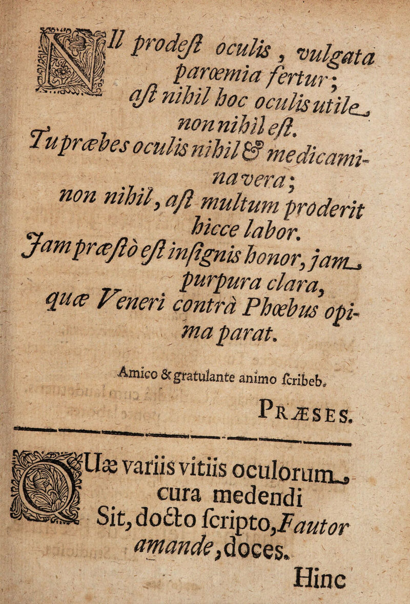 n prodeji oculis, -vulgata pammia fertur oculis utile^ lupri^les oculis nihil & medicami- naverai non mhly afl multum proderit ^ hiccelahor, Jampri^JideJl infignishonor, jam^ purpura clara, quce Fmeri contra Phwhrn opi¬ ma parat. Amico &gratulante animo fcribeb. S. variis vitiis oculorumu cura medendi Sit^do6lo fciipto,Pautor '; doces. Hine