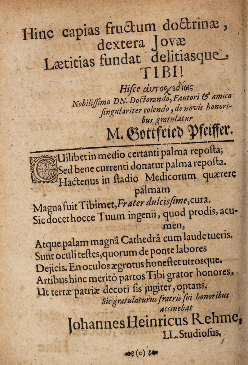 I Hinc capias ftuaum doarra®, dextera J oy® Lxtitias fundat daitiasque^ Hifce nohili$tno'DN.DoB;ormdo.,FAUton(^mm - fmouknm colendo, de novis honoru ' * hus gratulatur Sliibet in medio certanti palma repofta; bene currenti donatur palma repo a. ^Hrael in Mio Medicontm qutetete ■ palmam ■MagnafuitTibitnet,FM(er</<</f«/«^^^ Sicdocethocce Tuum ingenti, quod pro,dis,acu men, Atque palam magnS Cathedti cum Unguetis. Sunt oculi tcftes,quorum de ponte labore^ Dejicis. En oculosxgrotus honeftet utrosq . ArdbushincmeritopartosTibi grator honores, Ut terrx patriis decori fis . ■ ^ Skgratulaturmfrfitrtafuihomnbm Accinebat ; Iohannes Heinricus Rehme, ^ LL. StudiouiSp^