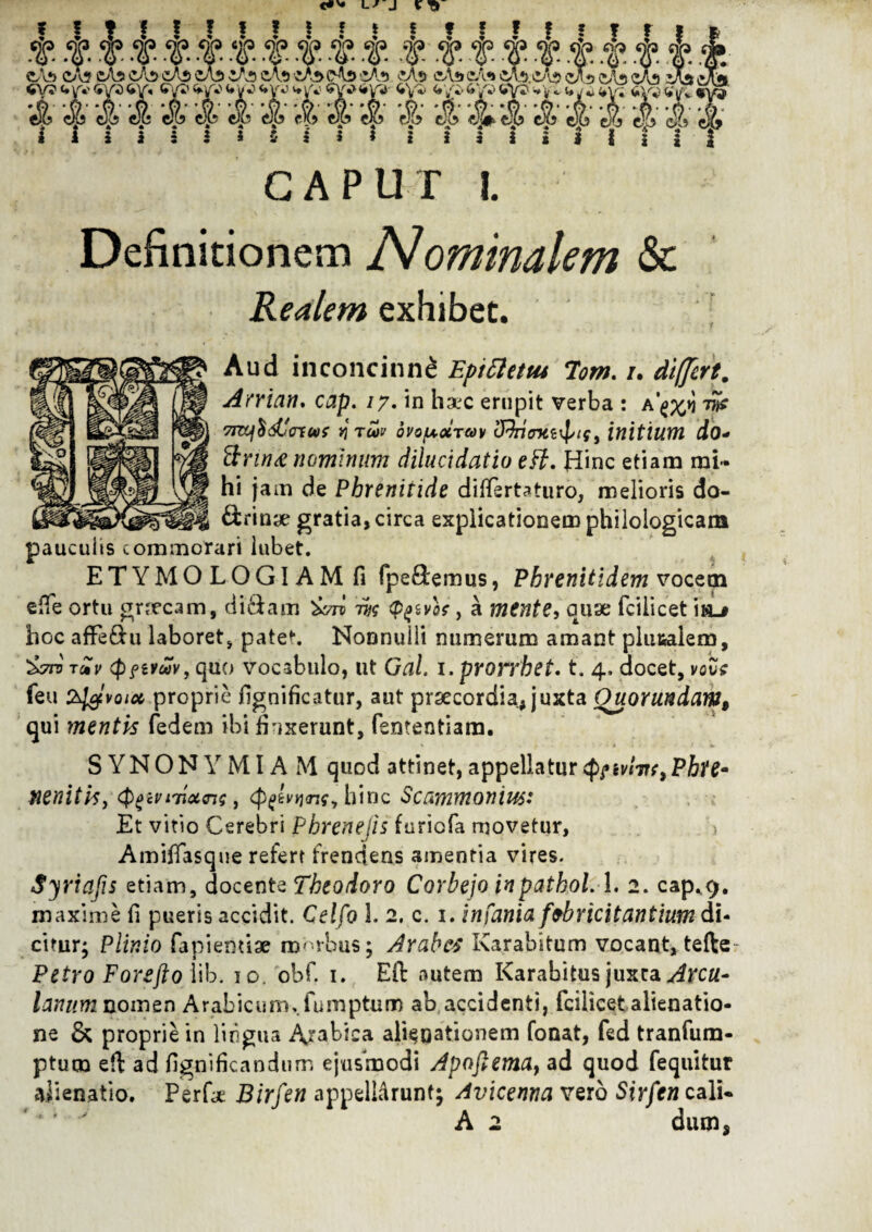 t. W' tt & -f. CA?> Ca5 cAs CAS cA$ cA$ «V5 4jf*'6V34V’«. 6V?^yV et i4 d «I w 4 i i i i i i CAPUT I. Definitionem N ominalem Sc Realem exhibet. Aud inconcinni Eptttettu 7'om. /. differt. Aniena, cap. /7. in h&jc erupit verba : tS? 7T&l$dCcrEUf vj TCOV QVOfXOiTUV Zfihimtzxpif, initium do* firma nominum dilucidatio e fi. Hinc etiam mi¬ hi jam de Phrenitide differtaturo, melioris do- &»in;£ gratia, circa explicationem philologicam pauculis commorari lubet. ETYMOLOGIAM fi fpedemus, Phrenitidemvocem eiTe ortu gnecam, didam ivn m fyivot, a mente, quae fcilicet is_i hoc afFedu laboret, patet. Nonnulli numerum amant plu&aiem, '&7rvTZv cpftvuv, quo vocabulo, ut Gal. i.prorrhet. t. 4, docet, vove feu proprie fignificatur, aut prsecordia, juxta Ouorundam9 qui mentis fedem ibi finxerunt, fententiara. S YNON Y MIA M quod attinet, appellatur $?tvlin9PhH* mnitisy tyw nixas, (Peevtwfy hinc Scammonm: Et vitio Cerebri Phrenejis furiofa movetur, Amifiasqne refert frendens amentia vires. Syriafis etiam, docente Theodoro Corbejo inpathoL-I. 2. cap^9. maxime fi pueris accidit. Celfo l 2. c. 1. infania febricitantium di¬ citur; Plinio fapienuae morbus; Arabes Karabitum vocant, tefte Petro Forefto iib. 10. obf. 1. EiT autem Karabitus juxta Arcu- lanum nomen Arabicum,.fumptum ab accidenti, fcilicet alienatio¬ ne & proprie in lingua Albica alienationem fonat, fed tranfum- ptucn efi: ad figni fica n dum ejusmodi Apoftema, ad quod fequitur alienatio. Perfi* Birfen appellarunt; Avicenna vero St>/fwcali« A 2 dum,
