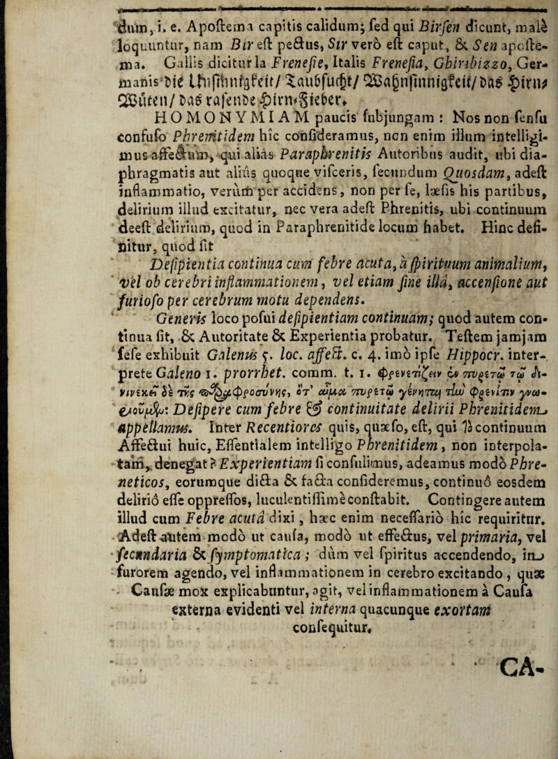dum, i. e. Apoftema capitis calidum; fed qui Birfen dicunt, mali loquuntur, nam Bireft pe&us, Sir vero eft caput, &. Sen apcfte- Aia. Gallis dicitur la Frenefie, Italis Frenefia, Gbintnzzo, Ger¬ manis Ne Uiifihnfgfett/ Sau&fudjt/ 9Ba§n|]nmg?eit/t>a$ £tvn* CSJufcn/ fcag rafenfce HOMONYMIAM paucis fubjungam : Nos non fenfu confufo Pbremtidem hic confideramus, ncn enim illum intelligi- mus affe$Urm, qui alias Paraphrenitis Autoribus audit, ubi dia¬ phragmatis aut alius quoque vifceris, fecundum Quosdam, adeft inflammatio, verum per accidens, non per le, laefis his partibus, delirium illud excitatur, nec vera adeft Phrenitis, ubi continuum deeft delirium, quod in Paraphrenitide locum habet. Hinc defi¬ nitur, quod fit Defipientia continua cum febre acuta, afpiritmm animalium, vel ob cerebri inflammationem, vel etiam fine illa, accenfione aut furiofo per cerebrum motu dependens. Generis locopofui defipientiam continuam; quod autem con¬ tinua fit, 8c Autoritate 8c Experientia probatur. Teftem jamjam fefe exhibuit Galenus loc. affeft. c. 4. imo ipfe Hippocr. inter-, prete Galeno 1. prorrhet. comm. t. 1. cv7rv£i7cf> 7£ A- VlVlJtft h\ ivq 'Z&^4Cf>fCcn/v*K, OT* Ojpu 7tV?iTU) 7luu (pgiYlTlV yi/cn» ejov[A%j: Defipere cum febre & continuitate delirii Phrenitiderru Appellamus» Inter Recentiorcs quis, qusefo, eft, qui Tocontinuum AfFe&ui huic, Efientlalem intelligo Phrenitidem, non interpola¬ tam,. denegat ? Experientiam fi confidimus, adeamus modo Phre¬ neticos, eorumque di&a & facta confideremus, continuo eosdem delirid efle opprefibs, lucukntiflimeconftabit. Contingere autem illud cum Febre acuta dixi, hsec enim neceftario hic requiritur. Adeft autem modo ut caufa, modo ut efFe&us, vel primaria, vel fecnndaria & fymptomatica ; dum vel fpiritus accendendo, iru furorem agendo, vel inflammationem in cerebro excitando , quae < Caufae mox explicabuntur, agit, vel inflammationem a Caufa externa evidenti vel interna quacunque exortam confequitur. CA-