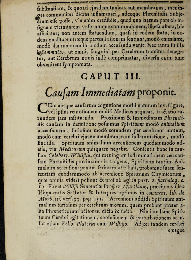 fubftantiaro, & quoad ejusdem tunicas aut membranas, menin*» aes communiter didas inflammari, adeoque Phrenitidis Snbje- ttum efle po(Te, vix.enim credibile, quod una hauim pars ob in- fjcrnem vicinitatem vaforumque communionem, illaefa altera, hic afficiatur; non autem ftatuendum, quafi in eodem ftatu, in ea¬ dem qualitate utraeque partes lgtfionem fentiant,modo enim hsec, modo iita majorem in modum accufanda venit: Nec tanta fit illa inflammatio, ut omnis (anguini per Cerebrum tranfitus denege¬ tur, aut Cerebrum nimis inde comprimatur, diverfa enim tunc obvenirent fymptomata. CAPUT III. Caufam Immediatam proponit. Ctlm absque caufarum cognitione morbi naturam inveftigare, vel ipfius remotionem moliri Medicus nequeat, tra&atio ea- rundem jam inftituenda. Proximam & Immediatam Phreniti¬ dis caufam in definitione pofuimus Spirituum modo animalium accenfionem , furiofum modo eorundem per cerebrum motum, modo cum cerebri ejusve membranarum inflammatione , modo fine illa. Spirituum animalium accenfionem quodammodo ad- efie, vix Medicorum quisquam negabit. Confentit hanc in cau¬ fam Celeberr. IVillifius, qui meningum inflammationem ceu cau¬ fam Phrenitidis proximam vix tangens. Spirituum tantum Ani¬ malium accer.fioni penitus fere eam attribuit, probatque fuam fed- tentiam quodammodo ab accenfione Spirituum Chymicorum , auge omnia videri poffunt Sc prolixe legi in part. 2. patbolog. c. io. Favet Sententia* Projper Martiaim, praecipuus illej Hippocratis Sedator Sc Interpres optimus in comment. lib. de Morb. iij. verf.99, pag. 1 ji. Accenfioni addidi Spirituum ani¬ malium furiofum per cerebrum motum, quem probant praeter a- lia Phreneticorum a&iones, di&a & fa&a. Nimiam hanc Spiri¬ tuum Cerebri agitationem, eonfufionem & perturbationem accu* fat etiam Felix Platerus cum IVillifio. Adjeci tandem cerebri ejusjue