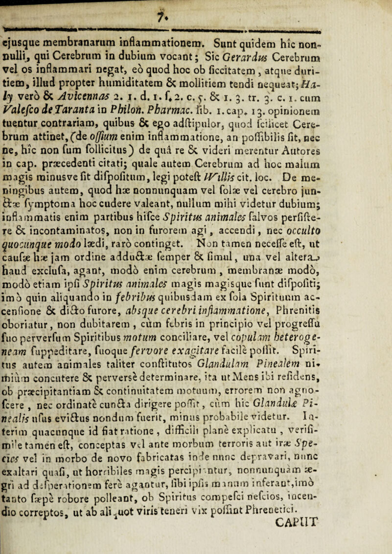 7* * ii mu» t iwM mi i ■■ i m -■■ - - - ■ - , cjusque membranarum inflammationem. Sunt quidem hic non- nulli, qui Cerebrum in dubium vocant; Sic Gerardus Cerebrum vel os inflammari negat, eo quod hoc ob ficcitatem , atque duri¬ tiem, illud propter huraiditatem & mollitiem tendi nequeat; Ha- ly vero & Avicennas 2. 1. d. 1. f*2. c. 8c 1. 3. tr. 3. c. 1. cum Valefio de Taranta in Philon. Pharmac. Fib. 1. cap* 13. opinionem tuentur contrariam, quibus & ego adftipulor, quod fciiicet Cere¬ brum attinet,fde offium enim inflammatione, an poffibilis fit, nec ne, hic non fum follicitus) de qud re 5c videri merentur Autores in cap. procedenti citati; quale autem Cerebrum ad hoc malum magis minus ve fit difpofitum, legi poteft IVillis cit. loc. De me- ningibus autem, quod hae nonnunquam vel folse vel cerebro jun¬ ctae fymptoma hoc cudere valeant, nullum mihi videtur dubium; inflammatis enim partibus hifce Spiritus animales falvos perfide- Te Sc incontaminatos, non in furorem agi, accendi, nec occulto quociinque modo Iodi, raro continget. Non tamen necefle eft, ut caufo ho jam ordine addu&ae femper 8c fimul, una vel altera^ haud exclufa, agant, modo enim cerebrum , membrano modo, modo etiam ipfi Spiritus animales magis magisque funt difpofiti; imo quin aliquando in febribus quibusdam ex fola Spirituum ac¬ cendone 8c di&o furore, absque cerebri inflammatione, Phrenitis oboriatur, non dubitarem , cum febris in principio vel progrefla fuo perverfum Spiritibus motum conciliare, vel copulam heteroge- neam fuppeditare, fuoque fervore exagitare facile pollit. Spiri¬ tus autem animales taliter conftitutos Glandulam Pinealem ni» lilium concutere & perverse determinare, ita utMecs ibi relidens, ob praecipitantiam Sc continuitatem motuum, errorem non agno- fcere , nec ordinate cun^a dirigere poflit, cum hic GlanduU Pi¬ nealis nfus evi£tus nondum fuerit, minus probabile addetur. Ia- terim quacunque id flat ratione , difficiii plane explicatu , verifi- mile tamen eft, conceptas Vel ante morbum terroris aut iro Spe¬ cies vel in morbo de novo fabricatas inde nunc depravari, nunc exaltari quafi, ut horribiles magis percipi'ntur, nonnunquam x- gri ad defperationem fere agantur, iibi ipfis manum inferant,imo tanto fope robore polleant, ob Spiritus compedi nefeios, incen¬ dio correptos» ut ab aliquot viris teneri vix polnnt Phrenetici.