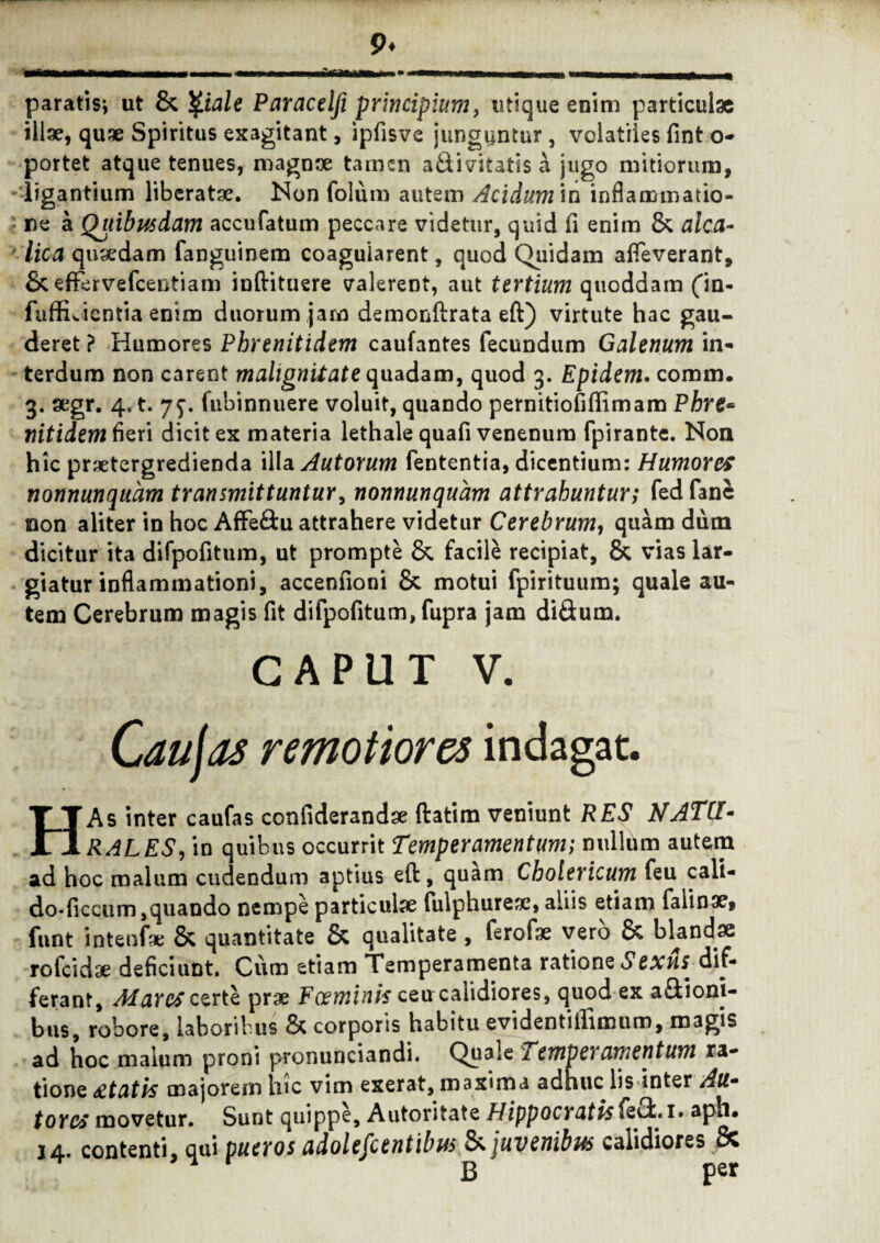 paratis-, ut & Qiale Paracelji principium, utique enim particulae illae, quae Spiritus exagitant, ipfisve junguntur, volatiles fint o- portet atque tenues, magnae tamen a&ivitatis a jugo mitiorum, ligantium liberatae. Non folum autem Acidum in inflammatio¬ ne a Quibusdam accufatum peccare videtur, quid fi enim & alea- lica quaedam fanguinem coagularent, quod Quidam afleverant, & effervefcentiam inftituere valerent, aut tertium quoddam fin- fuffuientia enim duorum jam demonftrata eft) virtute hac gau¬ deret ? Humores Phrenitidem caufantes fecundum Galenum in¬ terdum non carent malignitate quadam, quod 3. Epidem. comm. 3. aegr. 4. t. 7^. fubinnuere voluit, quando pernitiofiffimam Phre= nitidem fieri dicit ex materia lethale quafi venenum fpirante. Non hic praetergredienda illa Autorum fententia, dicentium: Humores nonnunqudm transmittuntur, nonnunquam attrahuntur; fed fane non aliter in hoc Affe&u attrahere videtur Cerebrum, quam dum dicitur ita difpofitum, ut prompte &. facile recipiat, & vias lar¬ giatur inflammationi, accenfioni & motui fpirituum; quale au¬ tem Cerebrum magis fit difpofitum, fupra jam di&um. CAPUT v. Caujas remotiores indagat. HAs inter caufas confiderandae ftatim veniunt RES NATU- RALES, in quibus occurrit Temperamentum; nullum autem ad hoc malum cudendum aptius eft, quam Cholericum feu cali- do-ficcum,quando nempe particulae fulphurese, aliis etiam falinse» funt intenfx & quantitate & qualitate , ferofae vero & blandae rofeidae deficiunt. Ciim etiam Temperamenta ratione Sexus, dif¬ ferant, Mares certe prae Foeminis ceu calidiores, quod ex asioni¬ bus, robore, laboribus & corporis habitu evidentiffimuro, magis ad hoc malum proni pronunciandi. Quale 1 emperamentum ra¬ tione itatis majorem hic vim exerat, maxima adhuc lis inter Au- tores movetur. Sunt quippe, Autoritate Hippocratis(eOc. 1» aph* j4. contenti, qui pueros adolescentibus & juvenibus calidiores ce ^ B per