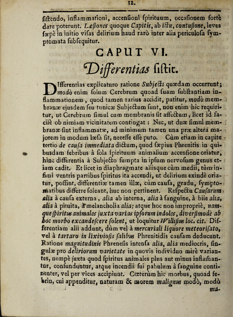 fiftendo, inflammationi, accenfioni fpirituum, occafionem forte dare poterunt. L£poncs quoque Capitis, ab ittu, contufione,]evts fgepe in initio vifas delirium haud raro inter alia periculofa fym- ptomata fubfequitur. CAPUT VI. cDifferentias fiftit. Differentias explicaturo ratione Subjetti quaedam occurrunt; modo enim foium Cerebrum quoad fuam fubftantiam in¬ flammationem , quod tamen rarius accidit, patitur, modo mem¬ branae ejusdem feu tunicae Subje&um funt, non enim hic requiri¬ tur, ut Cerebrum fimul cum membranis fit affe&um, licet id fa¬ cili ob nimiam vicinitatem contingat: Nec, ut duae fimul mem¬ branae fint inflammatae, ad minimum tamen una prae altera ma¬ jorem in modum taefa fit, necefTe efle puto. Cura etiam in capite tertio de caufa immediata di&ura, quod faepius Phrenitis in qui¬ busdam febribus a fola fpirituum animalium accenfione oriatur, hinc differentia a Subje&o fumpta in ipfum nervofum genus et¬ iam cadit. Et licet in diaphragmate aliisque cum medii, turarin¬ fimi ventris partibus fpiritus ita accendi, ut delirium exinde oria¬ tur, poffint, differentiae tamen illae, cum caufa, gradu, fympto- matibus differre foleaUt, huc non pertinent. Refpe&u Caufarum alia a caufa externa , alia ab interna, alia a fanguine, a bite alia* alia a pituita, ^melancholia alia; atque hoc non improprie, nam¬ que fpiritus animales ]uxt a varias ip forum indoles, diverfimode ab boc morbo excandefcere folent, ut loquitur IVillifm /oc. cit. Dif¬ ferentiam alii addunt, dum vel kmercuriali liquore meteorifato9 vel a tartaro in lixiviops falibus Phrenitidis caufam deducunt. Ratione magnitudinis Phrenefis intcnfa alia, alia mediocris, lin¬ gulae pro deliriorum varietate in quovis individuo mire varian¬ tes, nempe juxta quod fpiritus animales plus aut minus inflaman- tur, confunduntur, atque incendii fui pabulum a fanguine conti¬ nenter, vel per vices accipiunt. Coeterum hic morbus, quoad fe- brin, cui appenditur, naturam & morem malignus modo, modd * * ' - xna-