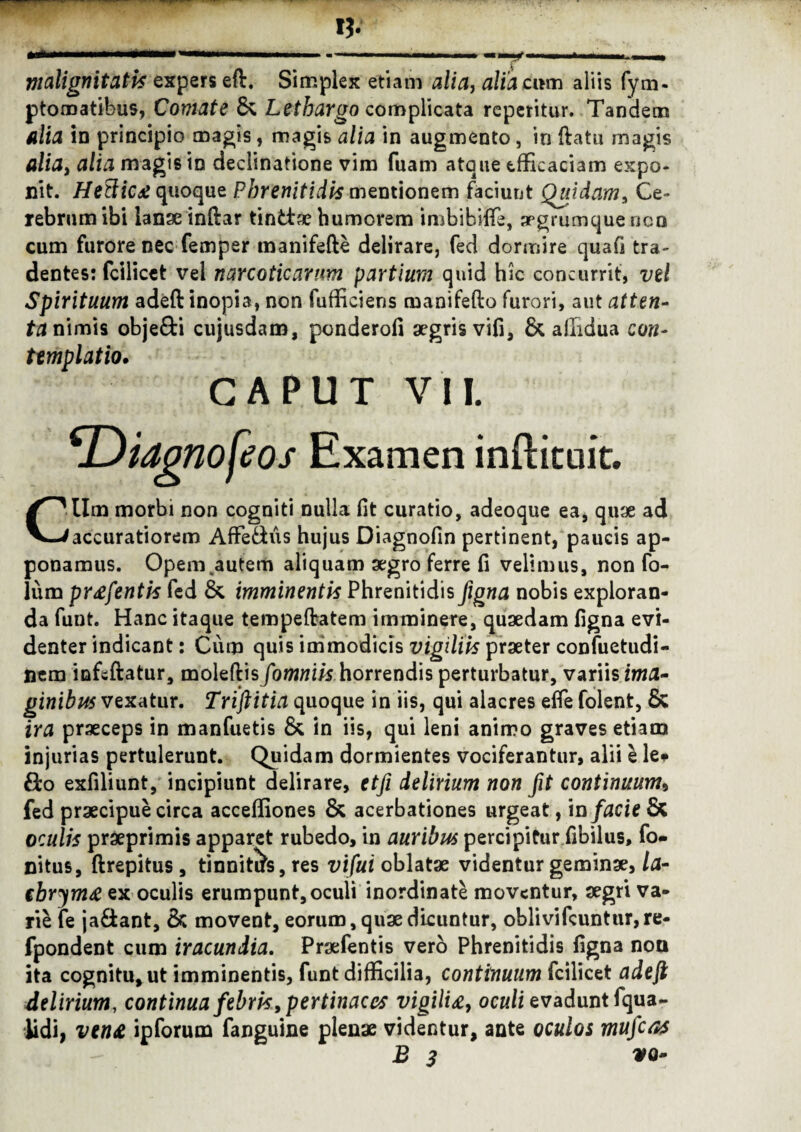 malignitatis expers eft. Simplex etiam alia, alia eum aliis fym- ptomatibus, Comate & Lethargo complicata repetitur. Tandem alia in principio magis, magis alia in augmento, in ftatu magis alia, alia magis in declinatione vim fuam atque efficaciam expo¬ nit. Hettic£ quoque Phrenitidis mentionem faciunt Quidam, Ce¬ rebrum ibi lanae inftar tinttae humorem imbibiffie, aegrumque non cum furore nec femper manifefte delirare, fed dormire quafi tra¬ dentes: fcilicet vel narcoticarum partium quid hic concurrit, vel Spirituum adeft inopia, non fufficiens manifefto furori, aut atten- ta nimis obje&i cujusdam, ponderofi aegris vifi, & affidua con¬ templatio, CAPUT V II. *Didono[eos Examen inffituit. CUm morbi non cogniti nulla fit curatio, adeoque ea, quae ad accuratiorem Affe&us hujus Diagnofin pertinent, paucis ap¬ ponamus. Opem autem aliquam aegro ferre fi velimus, non fo- lum prtffentis fed & imminentis Phrenitidis figna nobis exploran¬ da funt. Hanc itaque tempeftatem imminere, quaedam figna evi¬ denter indicant: Cum quis immodicis vigiliis praeter confuetudi- nem infsftatur, moleftisfomniis horrendis perturbatur, variis ima¬ ginibus vexatur. Triftitia quoque in iis, qui alacres efle folent, & ira praeceps in manfuetis & in iis, qui leni animo graves etiam injurias pertulerunt. Quidam dormientes vociferantur, alii e le* £fco exfiliunt, incipiunt delirare, etfi delirium non fit continuum, fed praecipue circa acceffiones & acerbationes urgeat, in facie & oculis praeprimis apparet rubedo, in auribus percipitur fibilus, fo- nitus, ftrepitus , tinnitas, res vifui oblatae videntur geminae, la- tbrym# ex oculis erumpunt,oculi inordinate moventur, aegri va¬ rie fe ja&ant, & movent, eorum, quae dicuntur, oblivifcuntur,re- fpondent cum iracundia. Praefentis vero Phrenitidis figna non ita cognitu, ut imminentis, funt difficilia, continuum fcilicet adeft delirium, continua febris, pertinaces vigilia, oculi evadunt fqua- lidi, ven£ ipforum fanguine plenae videntur, ante oculos mufcas