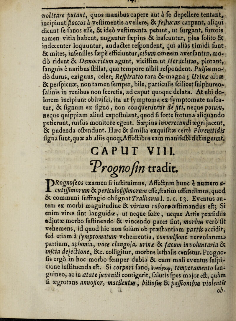 volitare putant, quos manibus capere aut a fe depellere tentant* incipiunt floccos b veftimentis avellere, Ezfeftucas carpunt, aliqui dicunt fe fanos eflfe, & ideo veftimenta petunt, ut furgant, furoris tamen vitia habent, nugantur fsepius & irafeuntur, plus folito & indecenter loquuntur, auda&er refpondent, qui aliis timidi funt & mites, infenfiles faepe efficiuntur,cibum omnem averfantur,mo¬ do rident & Democritum agunt, viciffim ut Heraclitus, plorant, fanguis e naribus ftillat, quo tempore nihil refpondent. Pulfus mo¬ do durus, exiguus, celer; Rejpiratio rara &-magna ; Urine albae _ & perfpicuae, non tamen femper, bile, particulis fcilicet fulphureo- falinis in renibus non fecretis, ad caput quoque delata. At ubi do-, lorem incipiunt oblivifei, ita ut fymptoma ex fymptomate nafca- tur, & fignum ex ligno, non conqueruntur defiti, nequepotum9 neque quippiam aliud expoftulant, quod fi forte fortuna aliquando petierunt, rurfus monitore egent. Saepius inverecundi aegri jacent, & pudenda oftendunt. Haec & fimilia exquifitae certe Phrenitidis figna funt,quae ab aliis quoqvAffe&ibuseam manifeftediftinguunt. CAPUT VIII. TProonofin tradit, PRognofeos examen fi ioftituimus, Affe&um hunc e numero cutiffimorum & periculofiffimorum efle,ftatim offendimus,quod & communi fuffragio obfignat TraUianusl. i.c. 13. Eventus au¬ tem ex morbi magnitudine & virium roW*3eftiraandus eft; Si enim vires fint languidae, ut neque folae, neque Artis praefidiis «djutae morbo fuftinendo & vincendo pares fint, morbus vero fit vehemens, id quod hic non folum ob praeftantiam partis accidit, fed etiam a fymptomatum vehementia, convulfione nervofarum_> partium, aphonia, voce clangoja> urine & fecum involuntaria & infeia dejectione, &c. colligitur, morbus lethalis cenfetur.Progno* fis ergo in hoc morbo femper dubia & cum mali eventus fufpi- cione inftituenda eft. Si corpori fano, iuffKfxa, temperamento fan- guineo, ac in etate juvenili contigerit, falutis fpes major eft, quam fi segrotans annofior: macilentus, bilwfm & pajfionibus violentis i U ob-