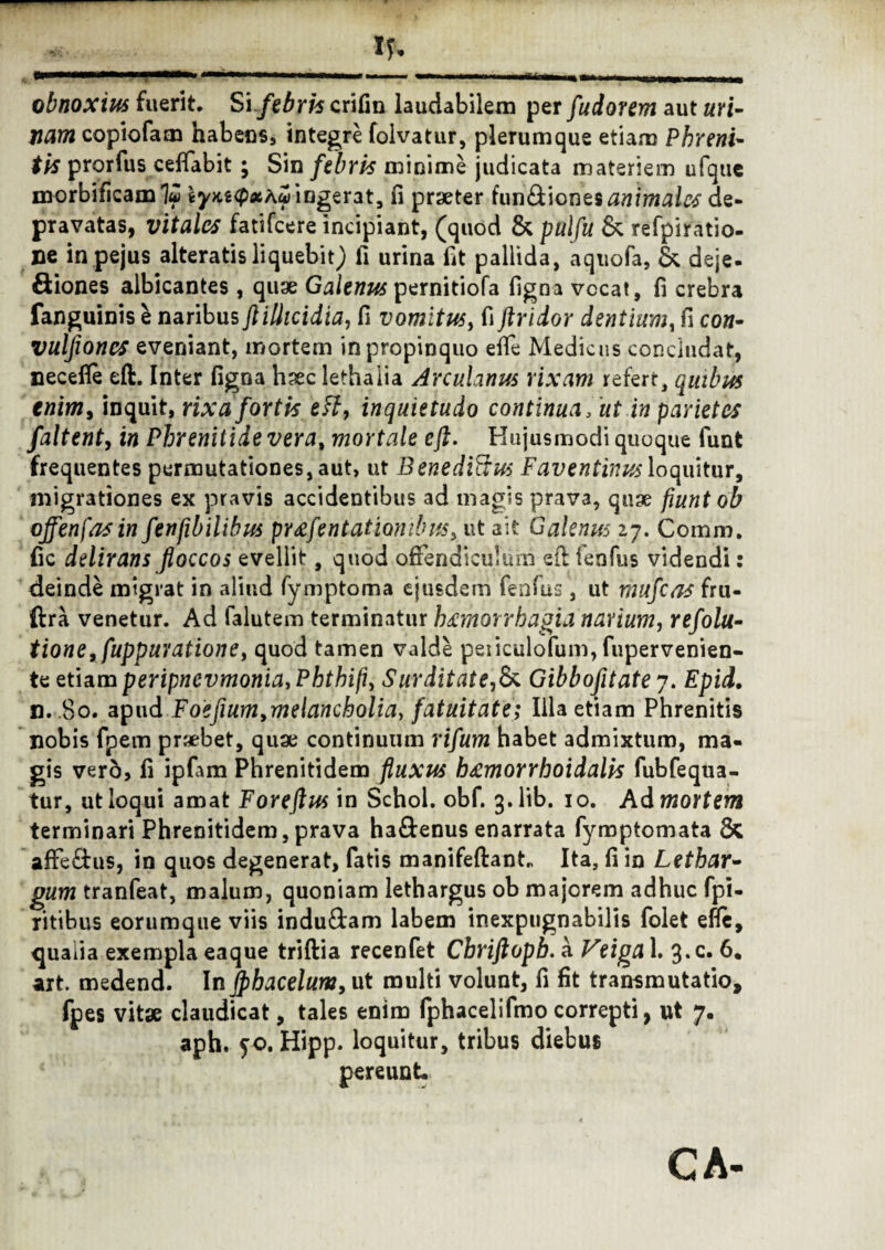 obnoxius fuerit. Si febris crifin laudabilem per fudorem aut uri¬ nam copiofam habens, integre folvatur, plerumque etiam Phreni¬ tis prorfus ceffabit ; Sin febris minime judicata materiem ufque morbificam 1« iym<pxKcj) ingerat, fi praeter furi8t\orie$ animato de¬ pravatas, vitales fatifcere incipiant, (quod & pulfu & refpiratio- ne in pejus alteratis liquebit) fi urina fit pallida, aquofa, & deje- Siones albicantes , quae Galenus pernitiofa ligna vccat, fi crebra fanguinis e naribus ftilhcidia, fi vomitus, fi ftridor dentium, fi con- vulfioncs eveniant, mortem in propinquo elTe Medicus concludat, necefle eft. Inter ligna haec lethaiia Arculanus rixam refert, quibus enim, inquit, rixa fortis eft, inquietudo continua, ut in parietes faltent, w Phrenitide ver a, mortale eft. Hujusmodi quoque lunt frequentes permutationes, aut, ut Benediftus Faventinus loquitur, migrationes ex pravis accidentibus ad magis prava, quae fiunt ob offenfasin fenfibilibus pr^fent at ionibus, ut ait Galenus 27. Comm. fic delirans floccos evellit, quod offendiculum eft fenfus videndi: deinde migrat in aliud fymptoma ejusdem fenfus, ut mufcas fru- ftra venetur. Ad falutem terminatur hsemonhagia narium, refolu- tione, fuppuYationey quod tamen valde peiiculofum, fupervenien- te etiam peripncvmonia,Pkthifi, Surditate,& Gibbofitate 7. Epid. n. 8o. apud Foefium,melancholia, fatuitate; Illa etiam Phrenitis nobis fpem praebet, quae continuum rifum habet admixtum, ma¬ gis vero, li ipfam Phrenitidem fluxus h^morrhoidalis fubfequa- tur, ut loqui amat Foreftus in Schol. obf. 3. lib. 10. Ad mortem terminari Phrenitidem, prava ha&enus enarrata fymptomata & affe£tus, in quos degenerat, fatis manifeftant„ Ita, fi in Lethar¬ gum tranfeat, malum, quoniam lethargus ob majorem adhuc fpi- ritibus eorumque viis indu&am labem inexpugnabilis folet efle, qualia exempla eaque triftia recenfet Cbriftopb. a Veiga 1. 3*c* 6. art. medend. In jphacelum, ut multi volunt, fi fit transmutatio, fpes vitae claudicat, tales enim fphacelifmo correpti, ut 7. aph. 50. Hipp. loquitur, tribus diebus pereunt.