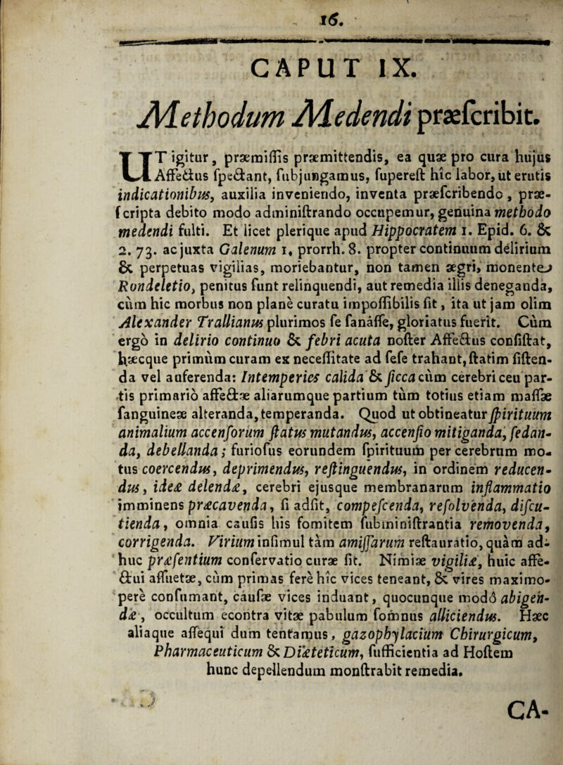 i6. CAPUT IX. Aletbodum Adedendi praefcribit. UT igitur, praemiflis praemittendis, ea quae pro cura hujus Affe&us fpe&ant, fubjungamus, fupereft hic labor, ut erutis indicationibus, auxilia inveniendo, inventa praefcribendc , prae- f cripta debito modo adminiftrando occupemur, genuina methodo medendi fulti. Et licet plerique apud Hippocratem i. Epid. 6. & 2. 73. ac juxta Galenum 1« prorrh.8. propter continuum delirium & perpetuas vigilias, moriebantur, non tamen aegri, monentem Rundeletio, penitus funt relinquendi, aut remedia illis deneganda, cura hic morbus non plane curatu impoflibilis fit, ita ut jam olim Alexander Trallianus plurimos fe fanaffe, gloriatus fuerit. Cum ergo in delirio continuo & febri acuta noder Affe&us confidat, haecque primum curam ex neceditate ad fefe trahant, datim fiden¬ da vel auferenda: Intemperies calida & ficcadun cerebri ceu par¬ tis primario affe&ae aliarumque partium tum totius etiam maflae fanguineae alteranda, temperanda. Quod ut obtineatur flirituum animalium accenforum flatus mutandus, accenfio mitiganda, fedan- da, debellanda; furiofus eorundem fpirituum per cerebrum mo¬ tus coercendus, deprimendus, reftinguendus, in ordinem reducen¬ dus, ideee delenda, cerebri ejusque membranarum inflammatio imminens praecavenda, fi adfit, compefcenda, refolvenda, difcu- tienda, omnia csufis his fomitem fubminiftrantia removenda, corrigenda. Virium infimul tam amijjarum reftauratio, quam ad¬ huc prafentium confervatio curae fit. Nimiae vigiliee, huic affe- &ui affuetae, cum primas fere hic vices teneant, & vires maximo- pere confumant, caufae vices induant, quocunque modo abigen¬ da , occultum econtra vitae pabulum fomnus alliciendus. Haec aliaque afTequi dum tentamus, gazophy larium Chirurgicum, Pharmaceuticum &Dikteticum, fufficientia ad Hoflem hunc depellendum monftrabit remedia. * ii CA-