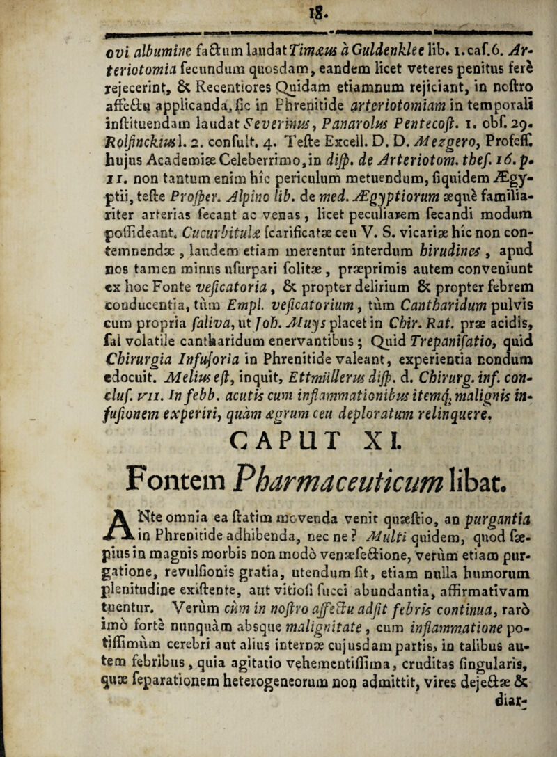 ovi albumine fa£him laudatTimaus aGuldenkleeWb. i.caf.6. Ar* teriotomia fecundum quosdam, eandem licet veteres penitus tere rejecerint, & Recentiores Quidam etiamnum rejiciant, in neftro afFe£U applicanda, lic in Phrenitide arteriotomiam in temporali inftituendam laudat ev er 'mus, Panarolus Pentecoft. i. obf. 29« Rolfinckivsl. 2. confult, 4. Tefte Excell. D. D. Adezgero, Profeffi hujus Academiae Celeberrimo,in dijp. de Arteriotom. thef. 16. p. jr. non tantum enim hic periculum metuendum, fiquidem iEgy- ptii, tefte Projper. Alpino lib. de med. AEgyptiorum aequi familia¬ riter arterias fecant ac venas, licet peculiarem fecandi modum poffideant. Cucurbitula fcarificatae ceu V. S. vicariae hic non con¬ temnendae , laudem etiam merentur interdum hirudines , apud nos tamen minus ufurpari folitae, praeprimis autem conveniunt ex hoc Fonte veficatoria, & propter delirium & propter febrem conducentia, tum Empl. veficatorium, tum Cantharidum pulvis cum propria faliva, ut foh. Aluys placet in Cbir.Rat. prae acidis, fal volatile cantharidum enervantibus; Quid Trepanifatio, quid Chirurgia Infusoria in Phrenitide valeant, experientia nondum edocuit. Melius eft9 inquit, Ettmiillerus dijp. d. Chirurg.inf. con- duf. vii. Infebb. acutis cum inflammationibus itcmq\ malignis in* fufwnem experiri, quam agrum ceu deploratum relinquere. CAPUT XI. Fontem Pharmaceuticum libat. ANte omnia ea ftatim movenda venit quseftio, an purgantia in Phrenitide adhibenda, necne? Adulti quidem, quod fae- piusin magnis morbis non modo venaefe&ione, verum etiam pur¬ gatione, revulfionis gratia, utendum fit, etiam nulla humorum plenitudine exiftente, aut vitioii fucci abundantia, affirmativam tuentur. Verum cum in tioftro ajfeUu adfit febris continua, raro imo forti nunquam absque malignitate, cum inflammatione po- tiffimum cerebri aut alius internae cujusdampartis> in talibus au¬ tem febribus, quia agitatio vehementiffima, cruditas lingularis, quae feparationem heterogeaeorum non admittit, vires deje&ae &