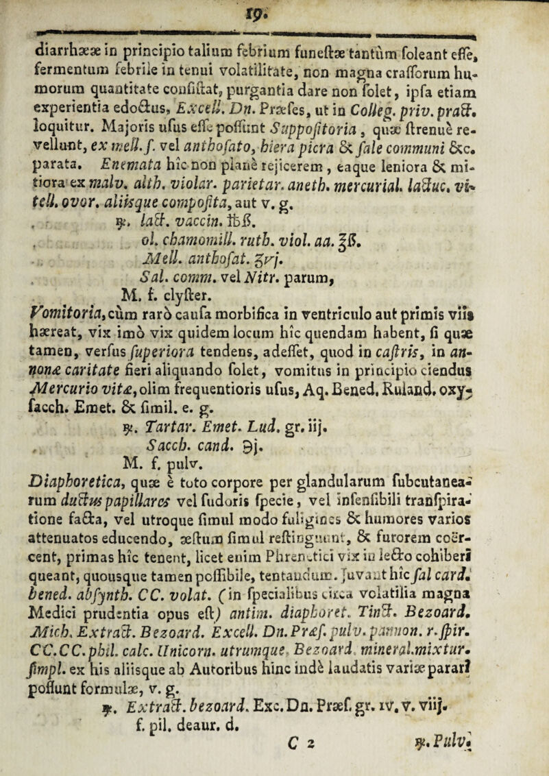 diarrhaeae in principio talium febrium funefbe tantum foleant ede, fermentum febrile in tenui volatilitate, non magna crafforum hu¬ morum quantitate confidat, purgantia dare non folet, ipfa etiam experientia edo&us, Exedi. Dn» Praefes, ut in Colleg» priv. pruSf* loquitur. Majoris ufus eflepofiiint Suppojitoria, quae drenue re¬ vellunt, ex meli. f. vel anihofato, hiera pier a 8c fale communi parata, Enemata hic non plane rejicerem , eaque leniora & mi¬ tiora ex malv. alth. violar» parietur. aneth. mercurial laftuc* vi* tdL ovor, aliisque compofita, aut v. g, , 91* lact. vaccin. ib£. oL chamomill. ruth. a/o/. MelL anthofat. gr/. Sal. comm» vel parum, M. f. clyfter. Vomitoria, cum rar5 caufa morbifica in ventriculo aut primis vili haereat, vix imo vix quidem locum hic quendam habent, fi quae tamen, verfus fuperiora tendens, adedet, quod in caftris, in nn- non& caritate fieri aliquando folet, vomitus in principio ciendus Mercurio vit£,olim frequentioris ufus, Aq. Bened, Ruiand. oxy- facch. Emet. & fimil. e. g. y. Tartar. Emet» Lui. gr, iij. , Saccb. 9j. M. f. pulv. Diaphoretica, quae e toto corpore per glandularum fubcutanea- rum duftus papillares vel fuduris fpecie, vel Infeofibili tranfpira- tione fa£ta, vel utroque fimul modo fuligines & humores varios attenuatos educendo, seftum fimul reftinguunt, & furorem coer¬ cent, primas hic tenent, licet enim Phrenetici vix in le&o cohiberi queant, quousque tamenpcfiibije, tentanciuir. Juvant hic fal cardu bened. abfynth. CC. volat. (in fpecialibus ckea volatilia magna Medici prudentia opus eftj antim. diapboret. TjwSf. Bezoard. Mich» ExttaS. Bezoard. Excell. Dn.Prxf\pulv.pannon. r.jpir. CC.CC.pbiL calc. Unicom. utrumque Bezoard mine r almi xtur. fimpl ex his aliisque ab Autoribus hinc indk laudatis variae parar? poflunt formulae, v. g. 9?. Extratt. bezoard» Exc. Dn. Praef, gr. iv. v. vii|- f, pii, deaur. d. C z V* Pulv*