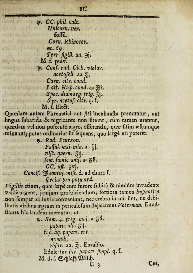 9» u: CC. phil. calc. Unicom, ver* foffil. Corn. Rbinocen cc. 6p. Terr.figili. aa. 9j* M f. pulv. %. Conf. rad. Cicb. violav. acetofell* aa ^j. Cam. citr. cond. Laft. Hify. cond. aa Spec. diamarg.frig. gj. «S^r. aceto/, citr. q. f. M.f.Elea. Quoniam autem Phrenetici aut jiti inexhaufta premuntur, aut lingua fubarida & nigricante non fitiunt, cum tamen urantur, quaedam vel non pofcente segro, offerenda, quae fitim aeftumque minuantj potus ordinarius fit fequens, quo large uti poterit; 9*. Rad. ScoYZon. Paffui, maj. min. aa |j. vifc. quem. gij. fem. fcenic. anif. aa g(5. CC. uft. gvj. Concif. & cmtuf. mifc. d. ad chart. f. jpecics pro potu ord. Vigiliif etiam, quae faepe cum furore fubito & nimium invadente valde urgent, jamfam profpiciendum9 fortiora tamen hypnotica con femper ab initio conveniunt, nec crebro in ufu fint, ne debi» litatis viribus segrum in periculofum dejiciamus Veternum. Emul- fiones hic laudem merentur, ut 9?. Sem. 4. frig. maj. a 3$. papav. aib. gij. f. c. n n tdu M. d. f. 0(6iaff»SOMl^ - C a Cur, aq. papav. err. ymph. :jfar. aa. |j. Emullio, Icetur h r. papav. fimpl. q. f.