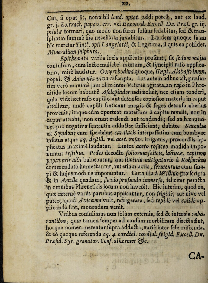 Cui, ^ opus fit, nonnihil laud. opiat. addi potefi:, aut ex laud. gr. j. Extratt. papav. err. vel Bezoard. Exedi Dn. Pr&f. gr. iij. pihtU formari, quo modo non furor foium fedabitur, fed &tran- fpiratio fumme hic neceflaria juvabitur. Laudem quoque fuam hic meretur Tinft. opii Langelotti, &, Legitima, fi quis ea poffidet. Mineralium fulpbur a Epithemata variis locis applicata profunt, fic fedum majus contufum, cum la&e muliebri mixturo, & fyncipiti rafo applica¬ tum, mire laudatur. Oxynhodina quoque, Ungt. Alabaftrinum, popuL £$ Animalia viva difeerpta. Lis autem adhuc eft, praefer- tim vero maxime jam olim inter Veteres agitata,an rajio in Phre¬ nitide locum habeat ? Afclepiades radi noluit, nec etiam tonderi, quia videlicet rafo capillo aut detonfo, copiofior materia in caput attollitur, unde capilli fruticant magis & feges detonfa uberius provenit, itaque cum oporteat materiam a capite revelli, non in caput attrahi, non erunt radendi aut tondendi; fed an hae ratio¬ nes pro negativa fententia addu&ae fufficiant, dubito. Sacculus ex Syndone cum fpectebus cardiacis interpaflatim cum bombyce infutus atque aq. deftili. vel acet. rofar. irrigatus, praecordiis ap¬ plicatus maxime laudatur. Lintea aceto rofaceo madida impo¬ nuntur teftibus. Pedes deco&o foliorumfalicis> laftuc*, capitum papaveris albi balneantur, aut lixivio mitigatorio a Rolfinckio commendato humedantur, aut etiam acria, ferm en tum cum fina- pi & hujusmodi iis imponuntur. Cura illa & IViUifio praeferipta & in Ancilla quadam, fluvio profundo immerfa, feliciter pera&a in omnibus Phreneticis locum non invenit. Hic interim, quod ea, quae externi variis partibus applicantur, non frigide, aut nive vel puteo, quod Auicema vult, refrigerata, fed tepide vel calide ap¬ plicanda fint, monendum venit. Viribus confulimus non foium externis, fed & internis robo* rantibus, quae tamen femper ad caufam morbificam dire£fca fint, hocque nomen merentur fupra addu&a,varie inter fefe mifcenda, & eS quoque referenda aq. 4. cordial. cordialfrigid. ExcelL Dn. Pr£fid. Sy r. granator. Conf \ alkermes