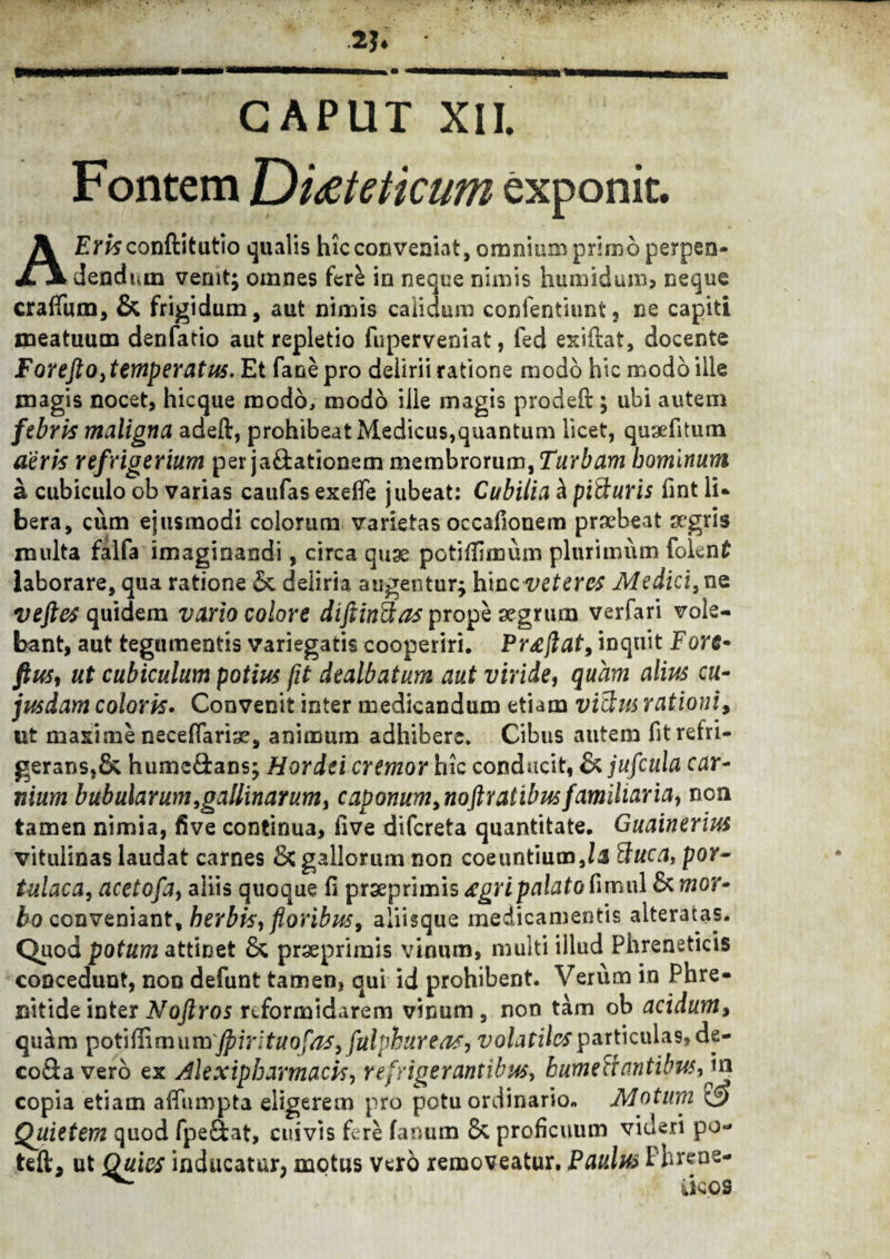 2?. CAPUT XII. Fontem JDi&teticum exponit. AEraconftitutio qualis hicconvenivit, omnium primo perpen¬ dendum venit; omnes fere in neque nimis humidum* neque craffum, & frigidum, aut nimis caiidum contendunt, ne capiti meatuum denfario aut repletio fuperveniat, fed exiftat, docente For e fio,temperatus, Et fanepro delirii ratione modo hic modo ille magis nocet, hicque modo, modo ille magis prodeft; ubi autem febris maligna adeft, prohibeat Medicus,quantum licet, quaefitum aeris refrigerium per ja£tationem membrorum, Turbam hominum a cubiculo ob varias caufas exelfe jubeat: Cubilia d pitluris fint li* bera, cum ejusmodi colorum varietas occafionem praebeat aegris multa falfa imaginandi, circa quae potiffimum plurimum fokn£ laborare, qua ratione 5c deliria augentur; hinc veteres Medici,ne veftes quidem vario colore difiMas prope aegrum verfari vole¬ bant, aut tegumentis variegatis cooperiri. Preejlat, inquit Fore- fiU5, ut cubiculum potius fit dealbatum aut viride, quam alius cu¬ jus dam coloris. Convenit inter medicandum etiam vitlm rationi, ut maxime neceflarise, animum adhibere. Cibus autem fit refri¬ gerans,& humc&ans; Hordei cremor hic conducit, & jufcula car¬ nium bubularum, gallinarum, c ap onum, noft ratibus familiaria, non tamen nimia, five continua, five difereta quantitate. Guainerius vitulinas laudat carnes & gallorum non coeuntium,/1 Buca, por¬ tulaca, acetofa, aliis quoque fi prxprimis <£gri palato timui Ik mor¬ bo conveniant, herbis, floribus, aliisque medicamentis alteratas. Quod potum attinet praeprimis vinum, multi illud Phreneticis concedunt, non defunt tamen, qui id prohibent. Verum in Phre¬ nitide inter Noftros reformidarem vinum , non tam ob acidum, quam potiffimum'fpirltuofas, fulphuYens, volatiles particulas, de- coSa vero ex Alexipharmacis, refrigerantibus, humeciantibus, va copia etiam affiimpta eligerem pro potu ordinario» Motum <3 Quietem quod fpe&at, cuivis fere fanum & proficuum videri po- teft, ut Quies inducatur, motus Vero removeatur. Paulus Phrene-