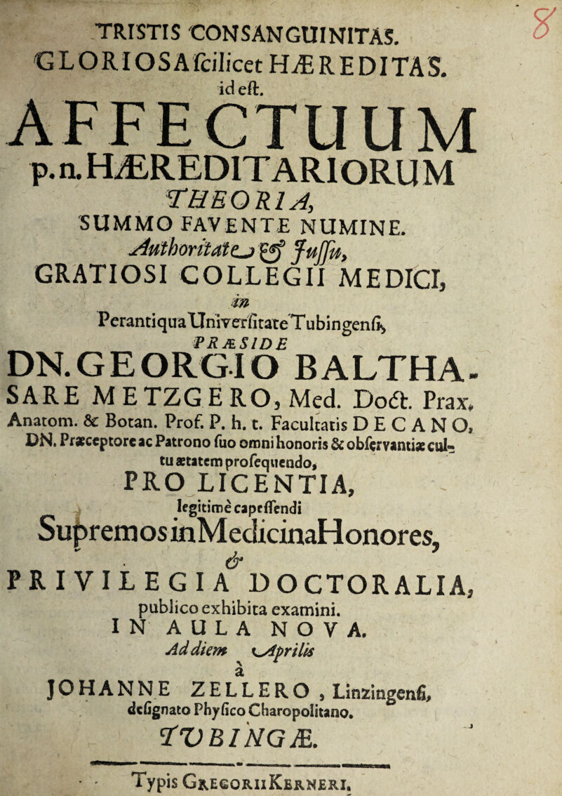 TRISTIS CONSANGUINITAS. GLORIOSA Icilicet HEREDITAS. id eft. p. a HiEREDITARIORU M theoria, 'SUMMO FAVENTE NUMINE. Aiitborilattj j°«f Juffu, GRATIOSI COLLEGII M E DICI, m PerantiquaUniverfitateTubingenfii PR ASIDE DN.GEORGIO BALTHA- SARE M E TZG E RO, Mcd. Do£t. Prax* Anatom. & Botan. Prof. P. h. t. Facultatis DECANO, DN. Pracceptore ac Patrono fao omni honoris & obftrvantiae cui- tu aetatem profequendo, PRO LICENTIA, legitime capeffendi Supremos inMedicinaHonores, PRIVILEGIA DOCTORALIA, publico exhibita examini. IN AULA NOVA. Ad diem ^Aprilis J O H A N N E Z E L L E R O , Linzingenfi, dtfignato Phyfico Charopolitano* ZVRINGJR. Typis Gh.egoriiKejb.neri,