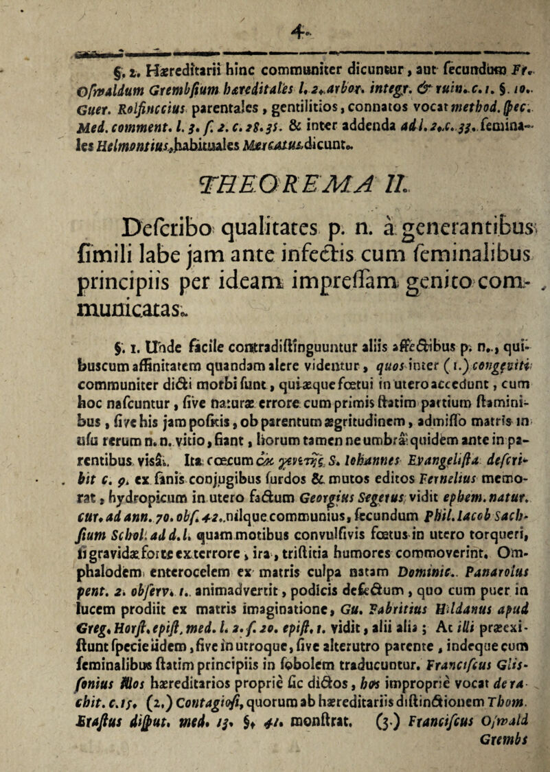 §. 2» Haereditarii hinc communiter dicuntur, aut fecundum Fr. OfrtfAldum Gtembftum h are ditate s 1,2+arbot* integjr. frruw+e.i. §. io.. Guer. Rolfinccius parentales , gentilitios,connatos voaxmethod.frec. Mei. comment. 1.3. fi 2. c. 2S.3S. & inter addenda adi 2*x. 33*femina- les HelmBntmsJpb.ituaks MwcMu&di eunto. Defcribo qualitates p. n. a generantibus; fimili labe jam ante inferis cum feminalibus principiis per ideam impreflam genito com¬ municatas,. §. 1. Unde facile cotttradiftinguuntur aliis aflfe&ibus p; n*., qui- buscum affinitatem quandam alere videntur, quos inter (i.fcongf vitii communiter didi morbi funt, quiaequefeetui in utero accedunt, cum hoc nafcuntur, five naturas errore cum primis ftatim partium flamini¬ bus , fi/ehis jam pofkis, ob parentum asgritudinem, admitto matris iifu rerum n.n. vitio, fiant, horum tamen ne umbra^ quidem ante in pa¬ rentibus, visS;.4 Ita; c oecum ck ytmyg, S. lohatmes Evangeltfla defert- . btt c. pi cx fanis conjugibus furdos & mutos editos Eernelius memo¬ rat , hydropicum in utero fa&um Georgius Segeius, vidit epbem, natur, cuuadann. 70. 0&£*r.,nilque communius, fecundum phil.laccb sacb- fium Scbol.add.h quam motibus convulfivis foetus in utero torqueri, Hi gravidae forte exterrore> ira, triftitia humores commoverint. Om- phalodcm* entcrocelem ex matris culpa natam Dominic.. Panarolus pent. 2i obferv♦ animadvertit, podicis dek&um , quo cum puer in lucem prodiit ex matris imaginatione, Gu, Fabritius Uddanus apud Gregt ttorft*epift, med. L 2. fi 20. epift, 1. vidit, alii alia; Ac iUi prseexi* ftunt fpecieiidem,five in utroque, five alterutro parente, indequeeum feminalibus flatim principiis in fobolem traducuntur. Franctfeus Glis- fionius filos haereditarios proprie ttc di&os, b<n improprie vocat der a chit. cjf, (2,) Contagiofi, quorum ab hereditariis diftin&ionem Thom. Mrajtus dijput, med* 13* $♦ */• raonftrat, (3*) Franctfeus o/tvald Gxembs